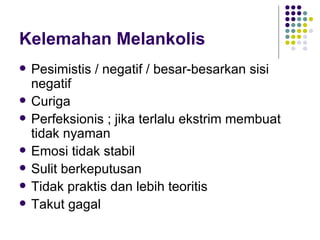 Kelemahan Melankolis Pesimistis / negatif / besar-besarkan sisi negatif Curiga Perfeksionis ; jika terlalu ekstrim membuat tidak nyaman Emosi tidak stabil Sulit berkeputusan Tidak praktis dan lebih teoritis Takut gagal 