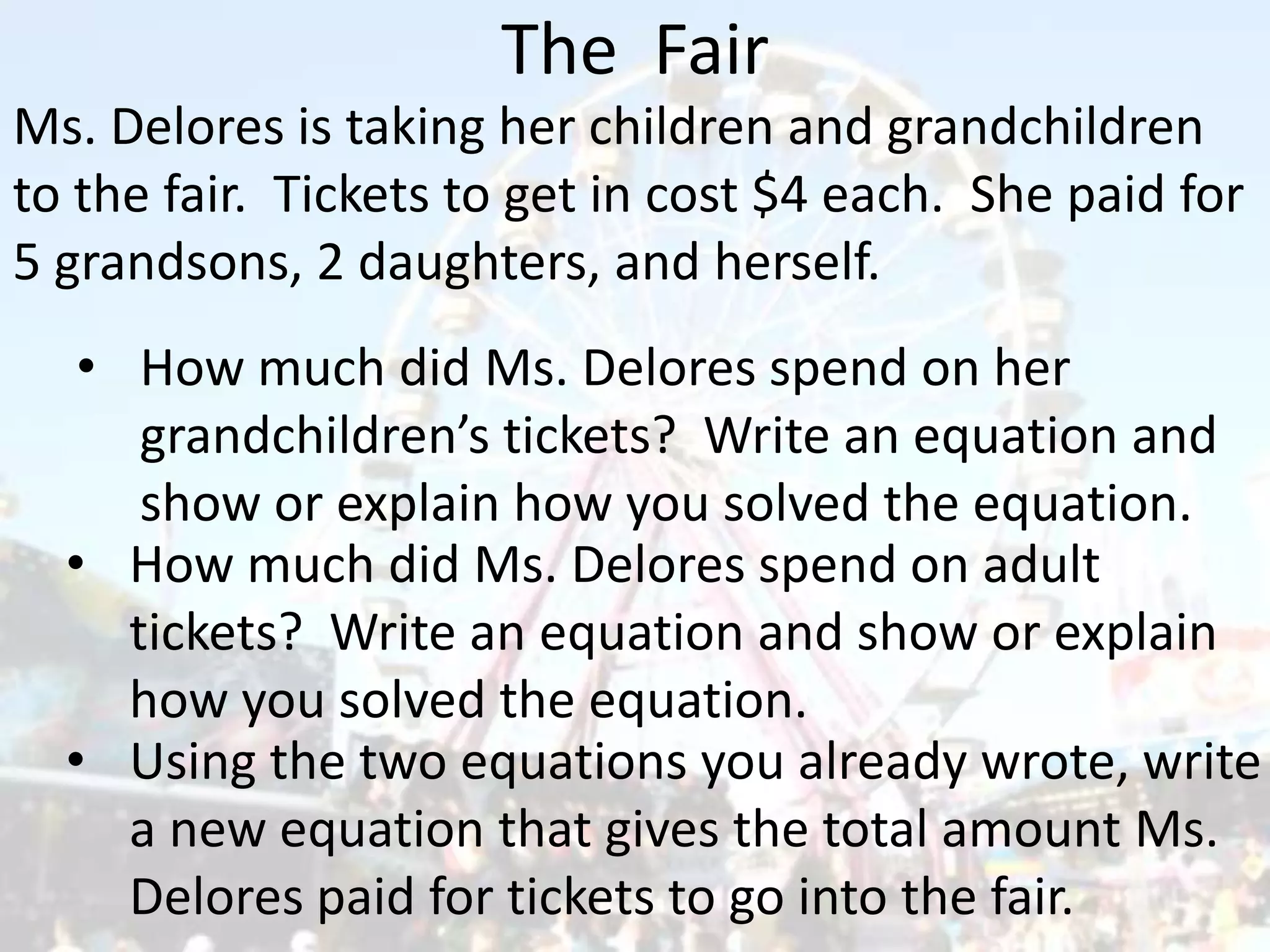 The Fair
Ms. Delores is taking her children and grandchildren
to the fair. Tickets to get in cost $4 each. She paid for
5 grandsons, 2 daughters, and herself.
• How much did Ms. Delores spend on her
grandchildren’s tickets? Write an equation and
show or explain how you solved the equation.
• Using the two equations you already wrote, write
a new equation that gives the total amount Ms.
Delores paid for tickets to go into the fair.
• How much did Ms. Delores spend on adult
tickets? Write an equation and show or explain
how you solved the equation.
 