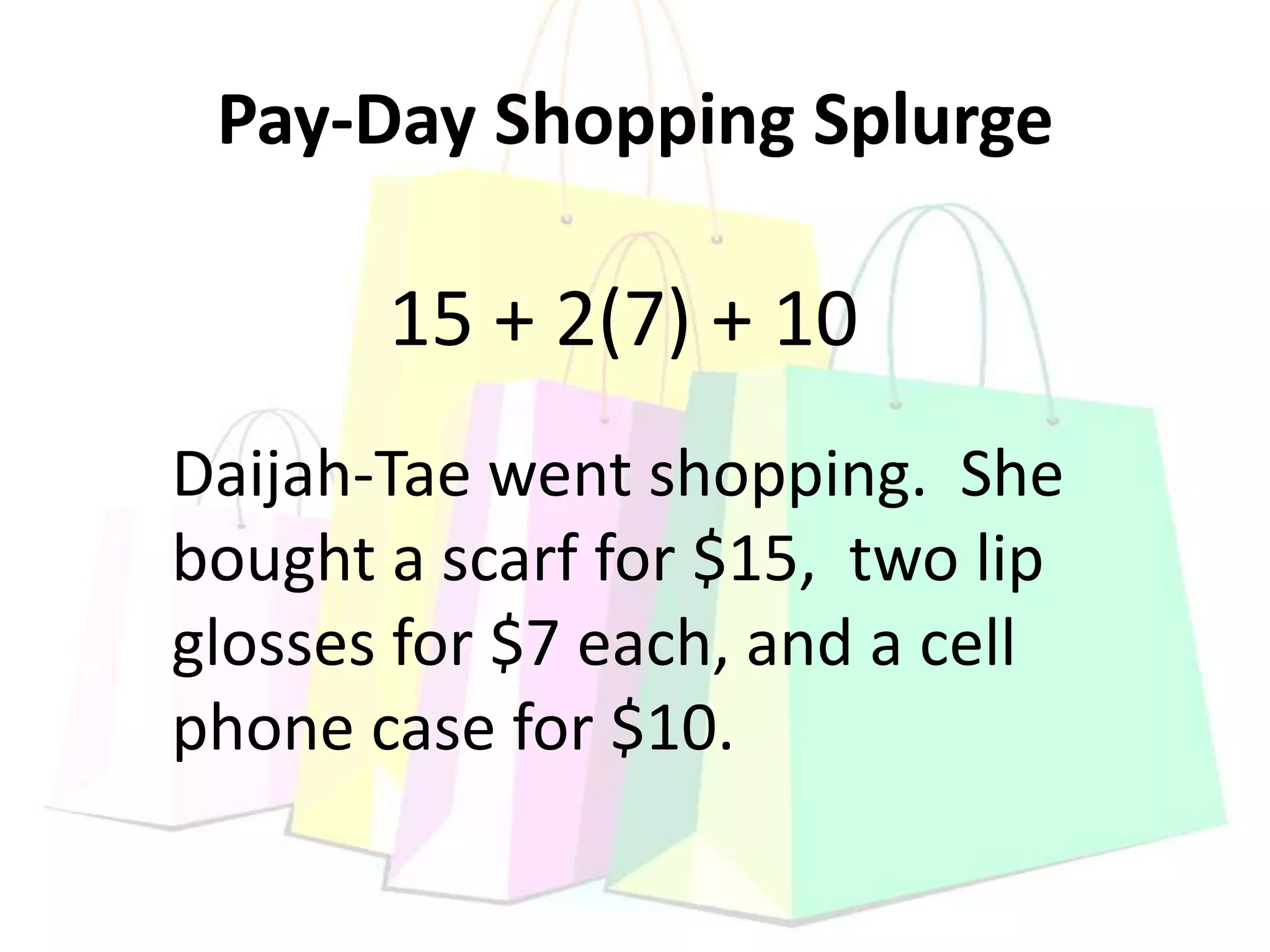 Pay-Day Shopping Splurge
Daijah-Tae went shopping. She
bought a scarf for $15, two lip
glosses for $7 each, and a cell
phone case for $10.
15 + 2(7) + 10
 