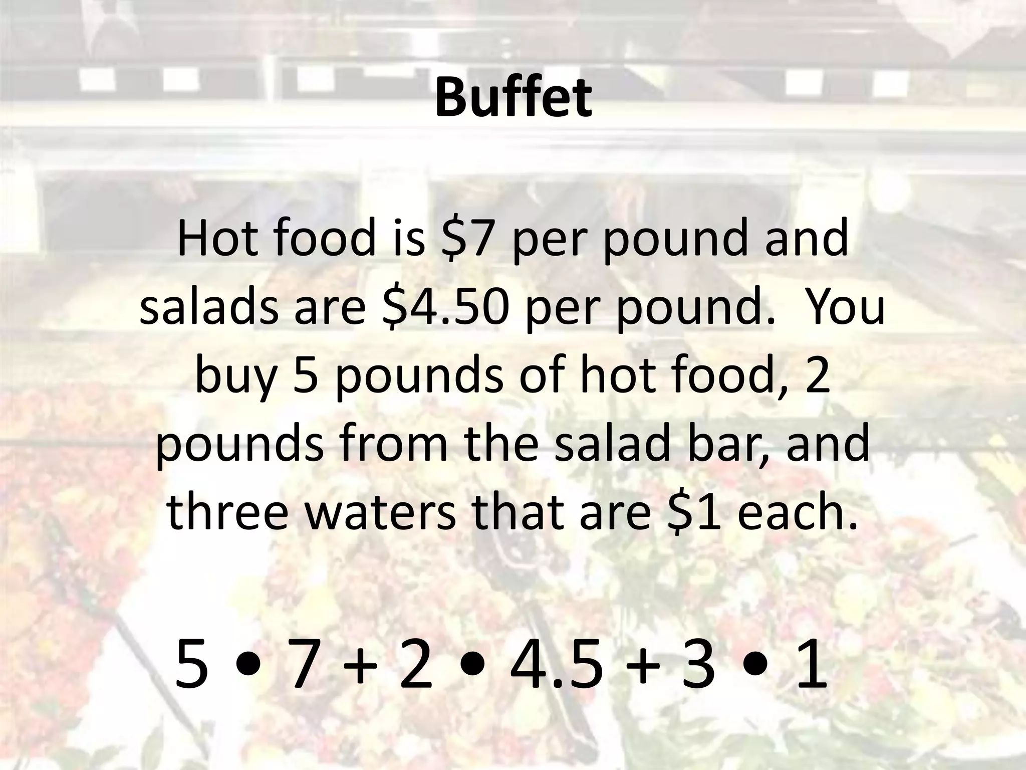 Buffet
Hot food is $7 per pound and
salads are $4.50 per pound. You
buy 5 pounds of hot food, 2
pounds from the salad bar, and
three waters that are $1 each.
5 • 7 + 2 • 4.5 + 3 • 1
 