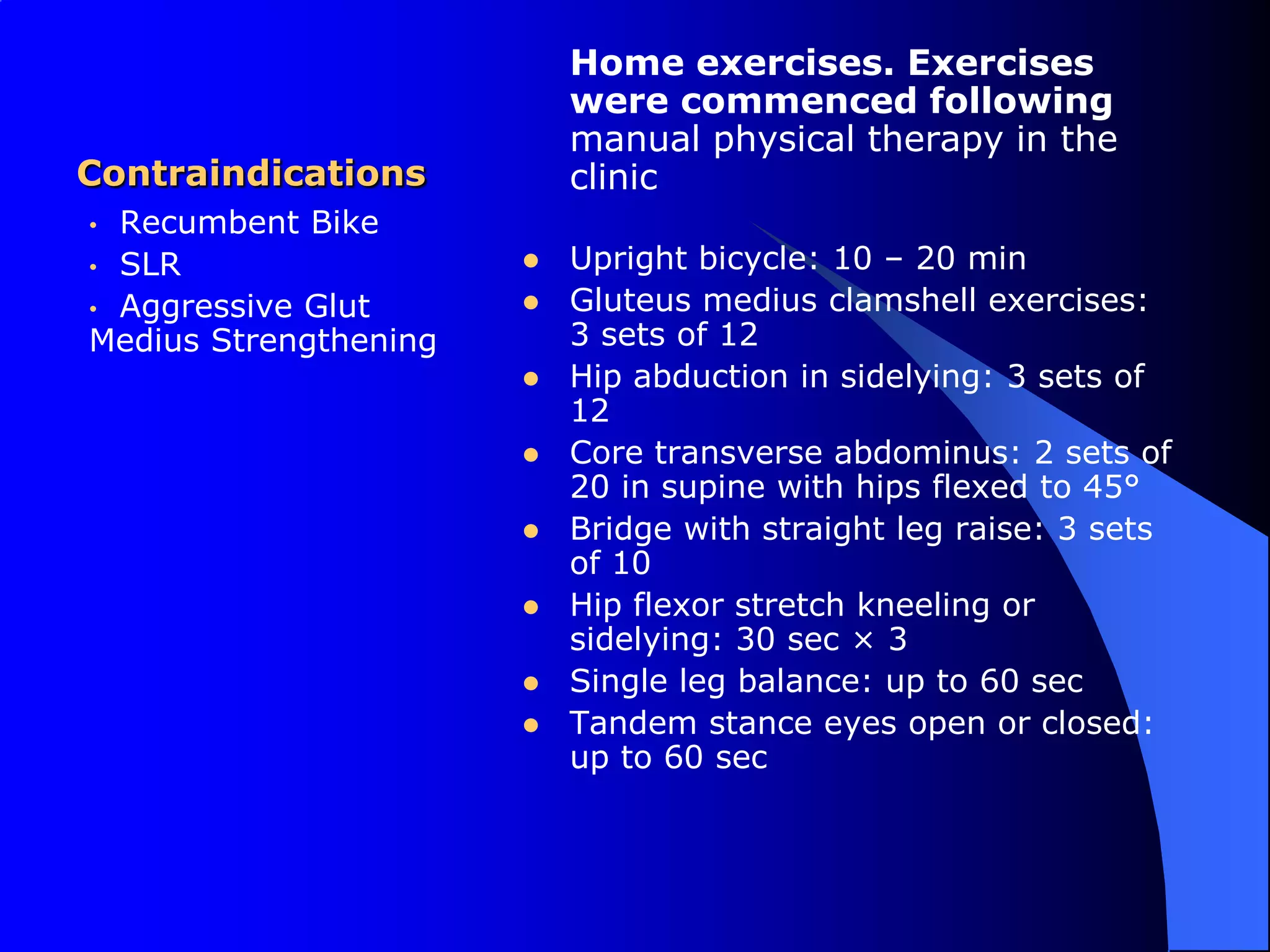ContraindicationsHome exercises. Exercises were commenced following manual physical therapy in the clinicUpright bicycle: 10 – 20 minGluteus medius clamshell exercises: 3 sets of 12Hip abduction in sidelying: 3 sets of 12Core transverse abdominus: 2 sets of 20 in supine with hips flexed to 45°Bridge with straight leg raise: 3 sets of 10Hip flexor stretch kneeling or sidelying: 30 sec × 3Single leg balance: up to 60 secTandem stance eyes open or closed: up to 60 sec  Recumbent Bike