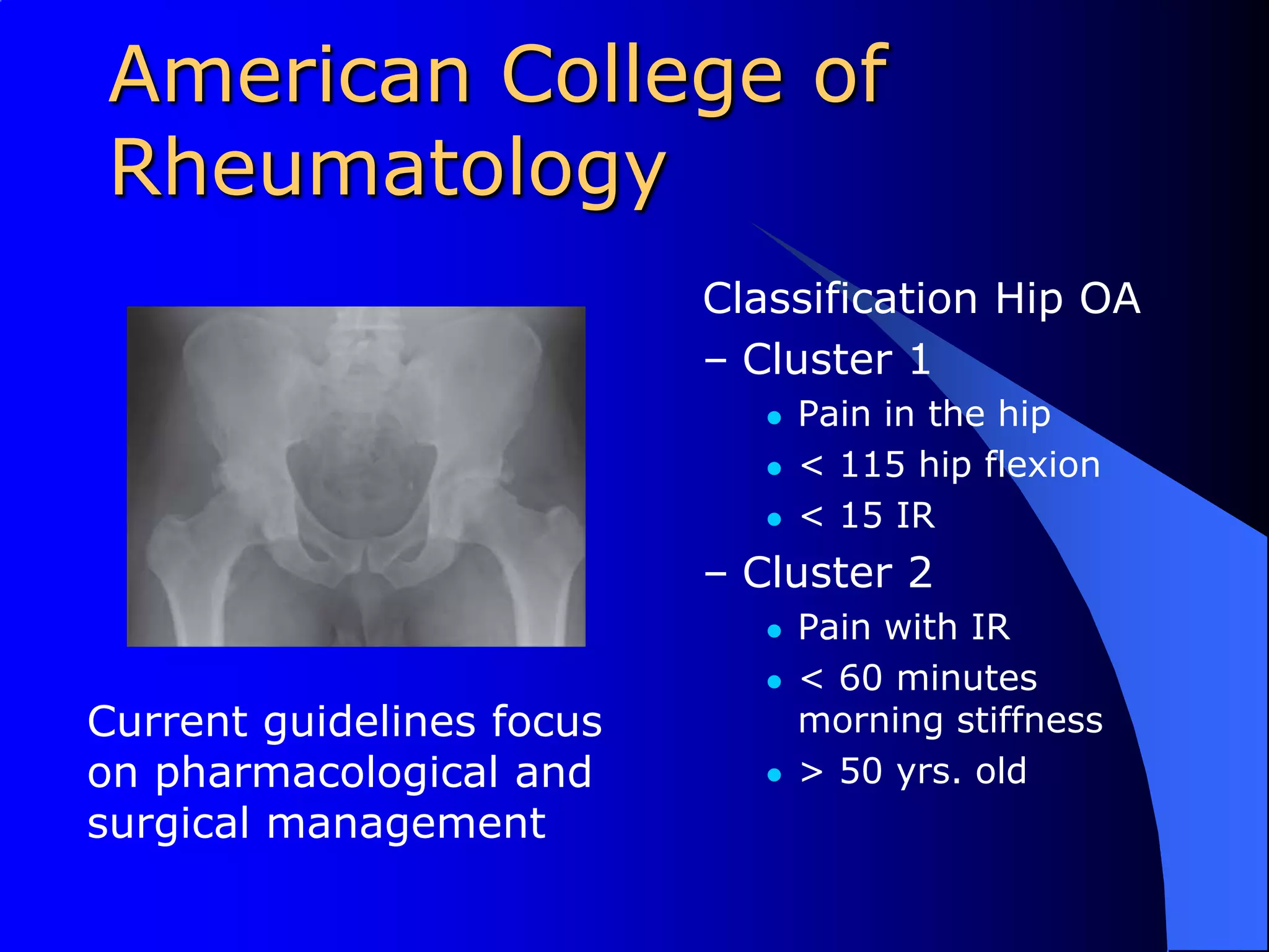 American College of RheumatologyClassification Hip OACluster 1Pain in the hip< 115 hip flexion< 15 IRCluster 2Pain with IR< 60 minutes morning stiffness> 50 yrs. oldCurrent guidelines focus on pharmacological and surgical management
