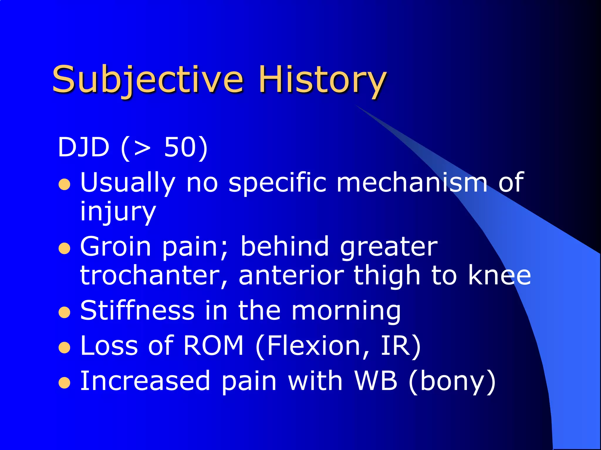 Subjective HistoryDJD (> 50)Usually no specific mechanism of injuryGroin pain; behind greater trochanter, anterior thigh to kneeStiffness in the morningLoss of ROM (Flexion, IR)Increased pain with WB (bony)