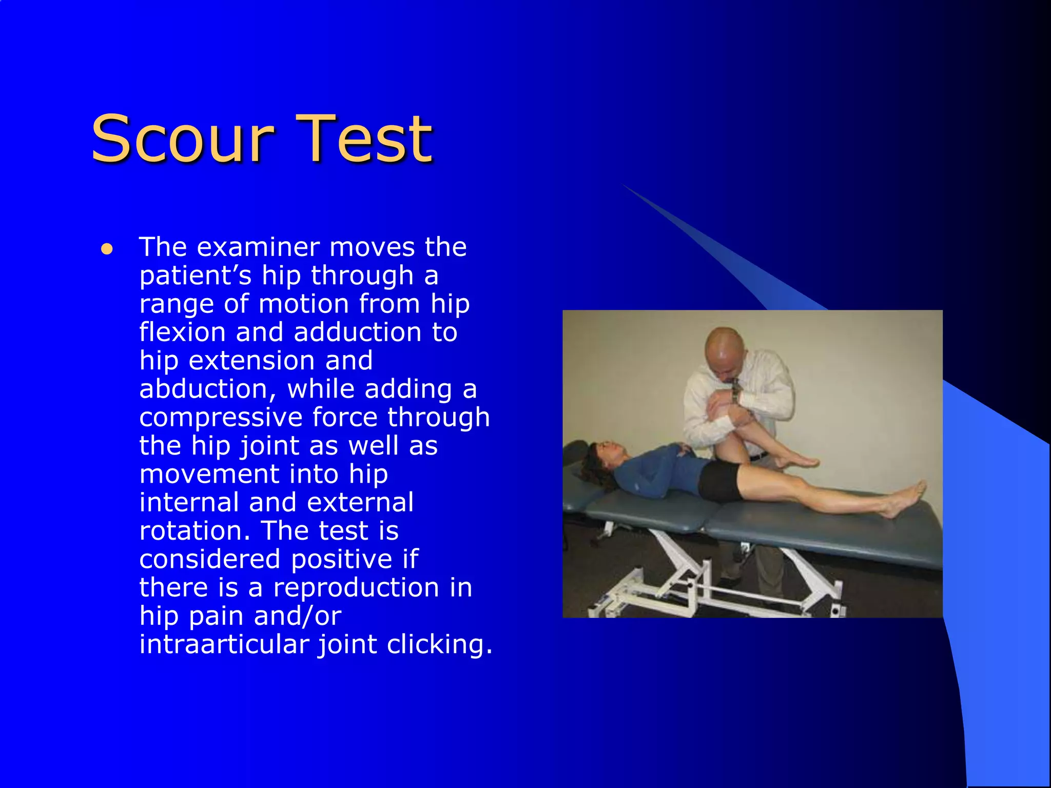 Scour TestThe examiner moves the patient’s hip through a range of motion from hip flexion and adduction to hip extension and abduction, while adding a compressive force through the hip joint as well as movement into hip internal and external rotation. The test is considered positive if there is a reproduction in hip pain and/or intraarticular joint clicking.