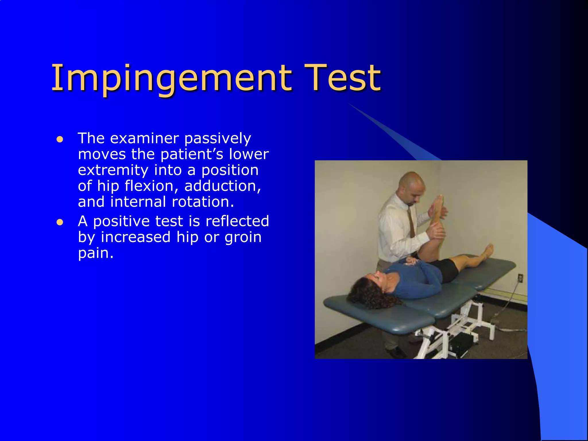Impingement TestThe examiner passively moves the patient’s lower extremity into a position of hip flexion, adduction, and internal rotation. A positive test is reflected by increased hip or groin pain.