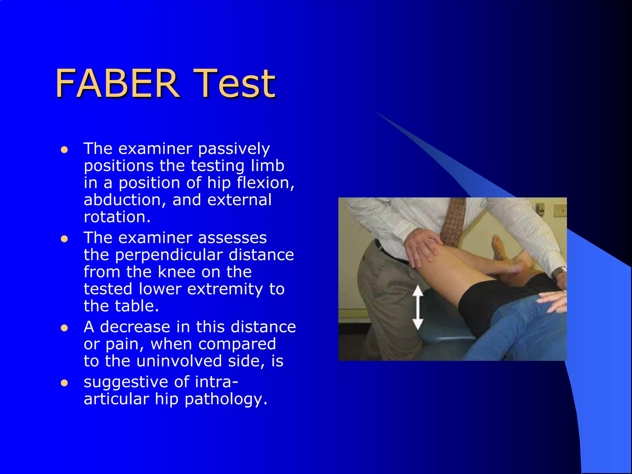FABER TestThe examiner passively positions the testing limb in a position of hip flexion, abduction, and external rotation. The examiner assesses the perpendicular distance from the knee on the tested lower extremity to the table. A decrease in this distance or pain, when compared to the uninvolved side, issuggestive of intra-articular hip pathology.