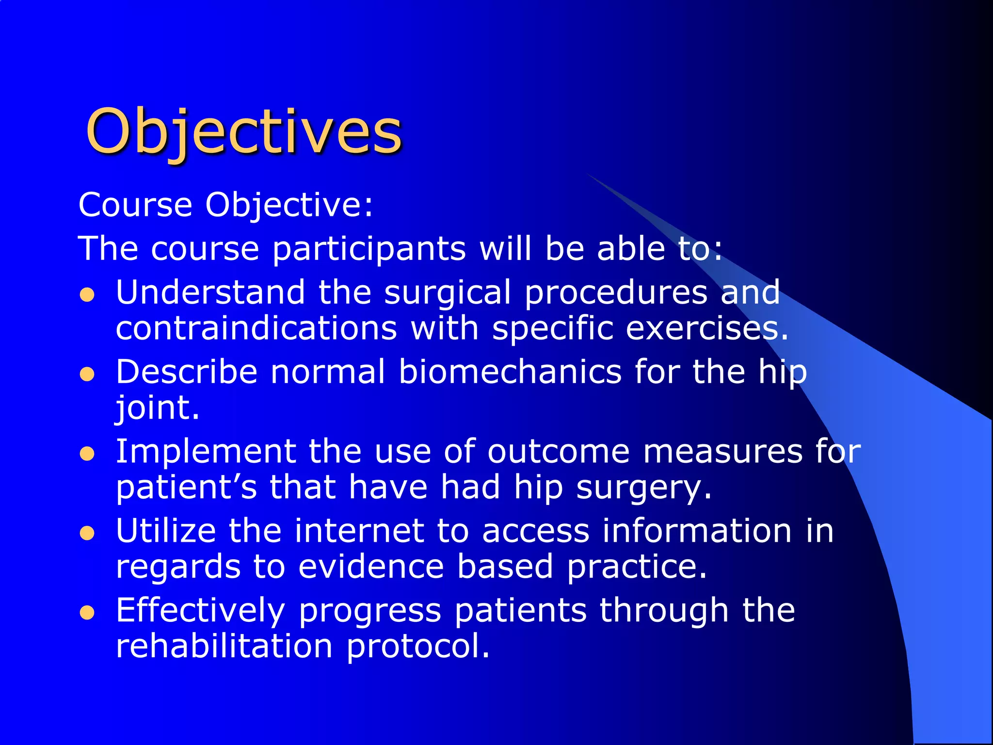 ObjectivesCourse Objective:The course participants will be able to:Understand the surgical procedures and contraindications with specific exercises.Describe normal biomechanics for the hip joint.Implement the use of outcome measures for patient’s that have had hip surgery.Utilize the internet to access information in regards to evidence based practice.Effectively progress patients through the rehabilitation protocol.