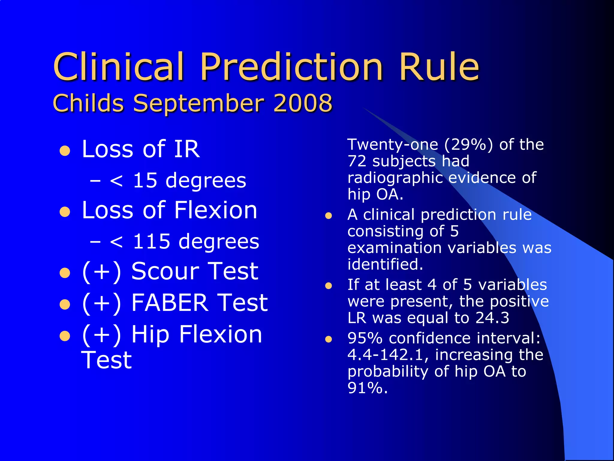 Clinical Prediction RuleChilds September 2008Loss of IR< 15 degrees Loss of Flexion< 115 degrees(+) Scour Test(+) FABER Test(+) Hip Flexion Test	Twenty-one (29%) of the 72 subjects had radiographic evidence of hip OA. A clinical prediction rule consisting of 5 examination variables was identified. If at least 4 of 5 variables were present, the positive LR was equal to 24.395% confidence interval: 4.4-142.1, increasing the probability of hip OA to 91%.