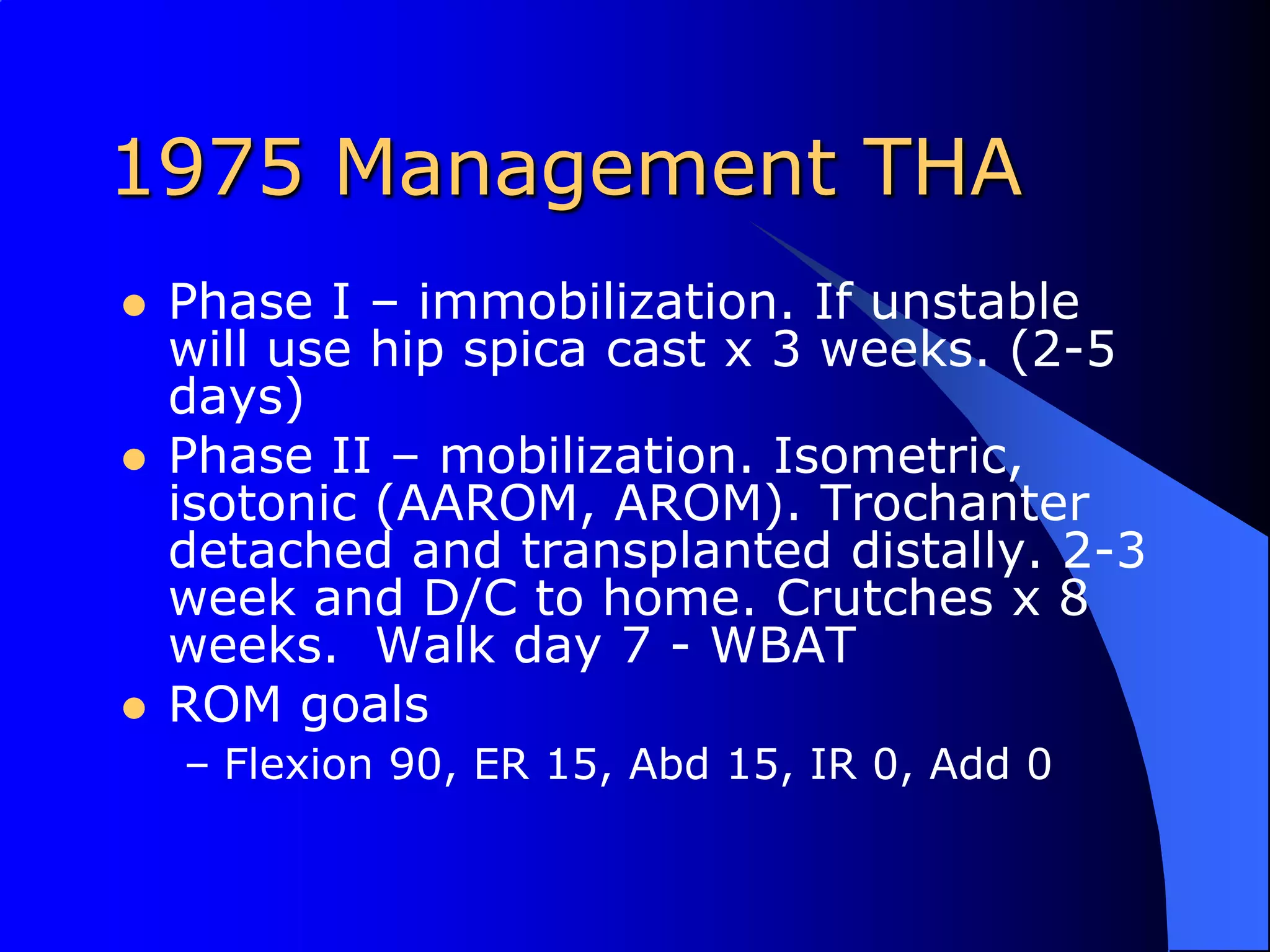 1975 Management THAPhase I – immobilization. If unstable will use hip spica cast x 3 weeks. (2-5 days)Phase II – mobilization. Isometric, isotonic (AAROM, AROM). Trochanter detached and transplanted distally. 2-3 week and D/C to home. Crutches x 8 weeks.  Walk day 7 - WBATROM goalsFlexion 90, ER 15, Abd 15, IR 0, Add 0