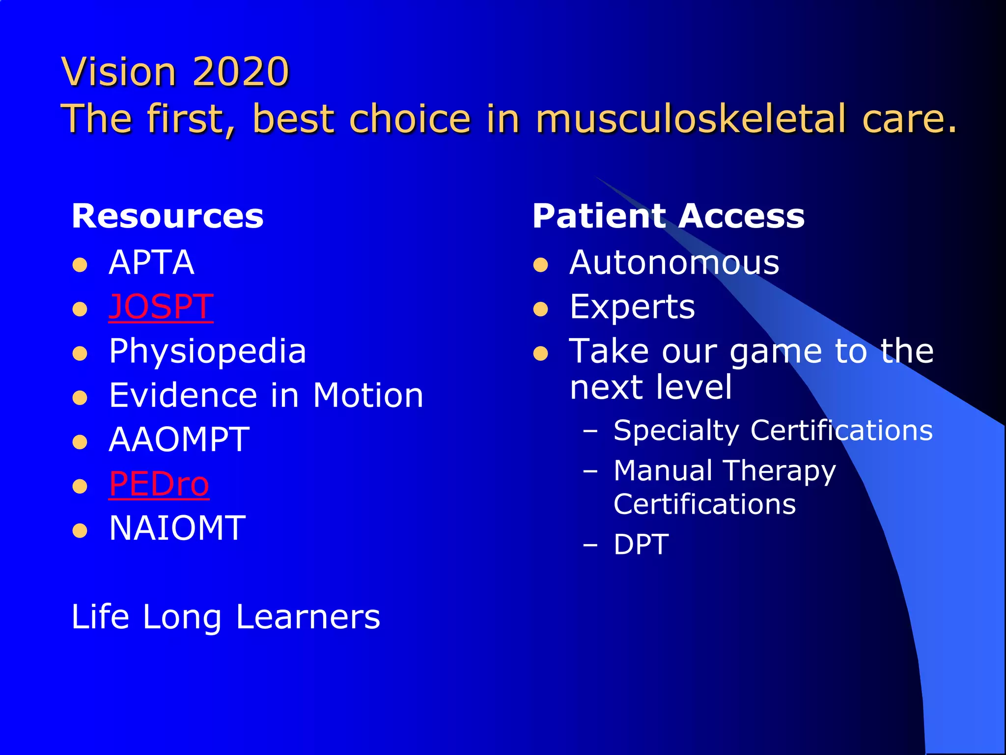 Vision 2020 The first, best choice in musculoskeletal care.ResourcesAPTAJOSPTPhysiopediaEvidence in MotionAAOMPTPEDroNAIOMTLife Long LearnersPatient AccessAutonomous ExpertsTake our game to the next levelSpecialty CertificationsManual Therapy CertificationsDPT