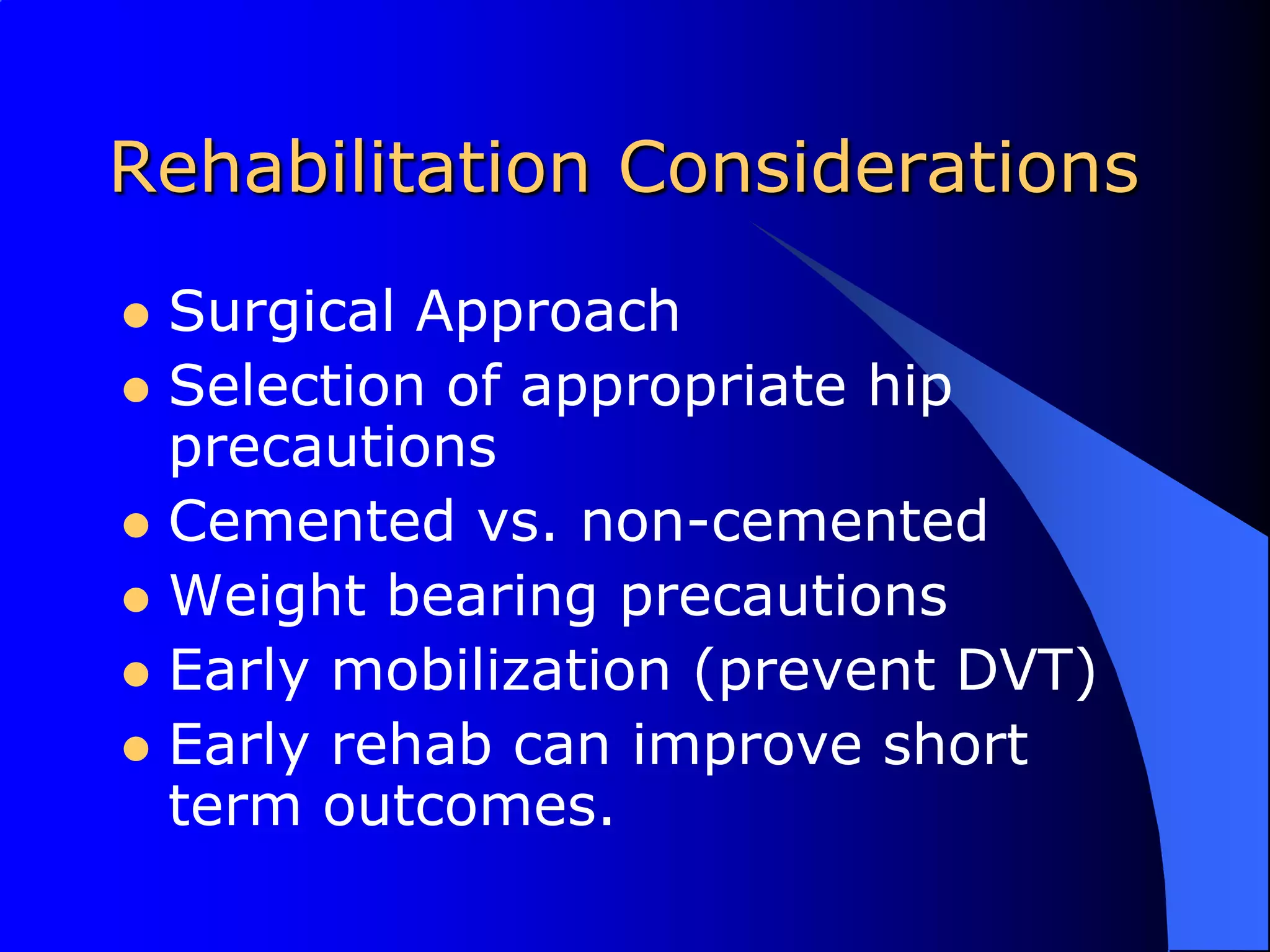 Rehabilitation ConsiderationsSurgical ApproachSelection of appropriate hip precautionsCemented vs. non-cementedWeight bearing precautionsEarly mobilization (prevent DVT)Early rehab can improve short term outcomes.
