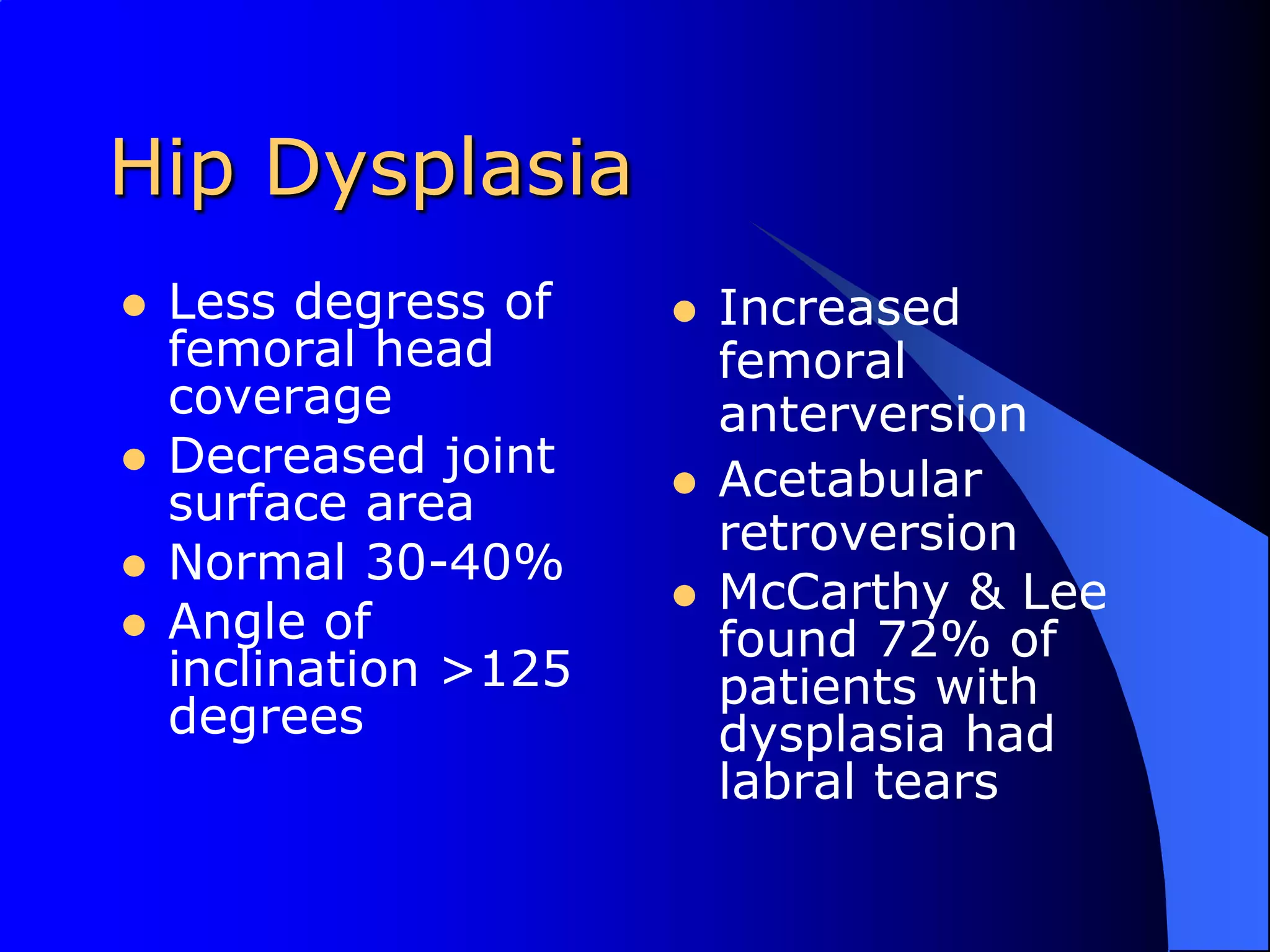 Hip DysplasiaLess degress of femoral head coverageDecreased joint surface areaNormal 30-40%Angle of inclination >125 degreesIncreased femoral anterversionAcetabular retroversionMcCarthy & Lee found 72% of patients with dysplasia had labral tears