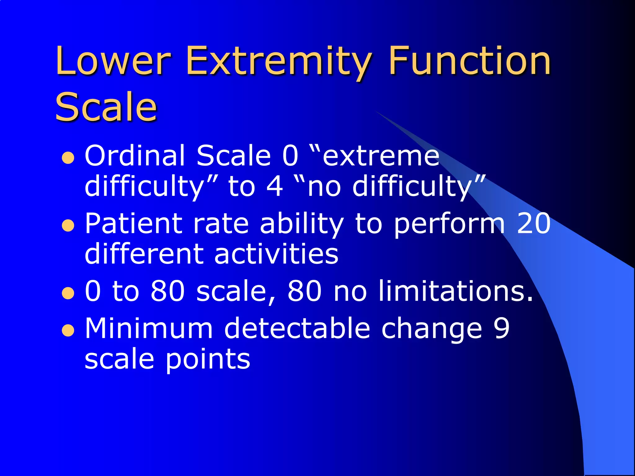 Lower Extremity Function ScaleOrdinal Scale 0 “extreme difficulty” to 4 “no difficulty”Patient rate ability to perform 20 different activities0 to 80 scale, 80 no limitations.Minimum detectable change 9 scale points