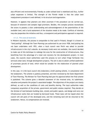 11
Centre for Public Policy Research
also efficient and environmentally friendly as under-utilised land is mobilized and thus, further
urban expansion is limited. The strength of the Finnish model is that the urban land
readjustment procedure is well-defined, in its structure and organisation.
However, it appears that planners are often uncertain if the procedure can be carried out,
because of extensive and complex legal provisions. Besides, this complex process necessitates
the actors to possess a clear understanding and acknowledgement of the potentialities of the
available land, and a lucid assessment of the situation needs to be made. Conflicts of interests
may also jeopardize the initiative and thus, a transparent and participative approach is required.
4.1.2. The case of Australia
In Western Australia, the process is comparable to that used in Finland, though it is known as
“land pooling”. Although the Town Planning Law authorized its use since 1928, land pooling has
not been undertaken until 1951, when a local council near Perth was asked to provide
infrastructures in the city‟s suburbs. As necessary funds were not available, the council decided
to make use of this technique to redesign the area for the construction of infrastructures, thus
benefiting from the advantage of a total cost recovery for the development project. In most
cases, the councils (local authorities) used this process to turn urban fringe farmlands into
serviced urban land, through development projects. The aim is also to obtain unified subdivision
of proximate parcels of land, which would be suitable for the elaboration of planned urban
development.
In this case, it is the local council who elaborates a draft pooling scheme, in consultation with
the landowners. The scheme is publicly presented, and then reviewed by the State Department
of Town Planning. The Minister for Town Planning shall give his approval before the final scheme
is published. This scheme gives a detailed statement of the involved area, its subdivision,
valuation and presents the project‟s associated budget. The objectives of the project are clearly
defined, as well as the conditions of costs and benefits sharing. The local authorities make
compulsory acquisition of the private, government and public estates required. They decide on
the division of land between building sites, streets and public spaces, and design and carry out
infrastructure works that are funded by borrowed funds. These loans will be repaid when the
council will sell parts of the developed area, and the remaining land will be returned to the
landowners. Hence, no compensations are involved.
 