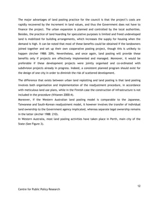 12
Centre for Public Policy Research
The major advantages of land pooling practice for the council is that the project‟s costs are
rapidly recovered by the increment in land values, and thus the Government does not have to
finance the project. The urban expansion is planned and controlled by the local authorities.
Besides, the practice of land hoarding for speculative purposes is limited and freed undeveloped
land is mobilized for building arrangements, which increases the supply for housing when the
demand is high. It can be noted that most of these benefits could be obtained if the landowners
joined together and set up their own cooperative pooling project, though this is unlikely to
happen (Archer 1988: 209). Nevertheless, and once again, land pooling will provide these
benefits only if projects are effectively implemented and managed. Moreover, it would be
preferable if these development projects were jointly organised and co-ordinated with
subdivision projects already in progress. Indeed, a consistent planned program should exist for
the design of one city in order to diminish the risk of scattered development.
The difference that exists between urban land replotting and land pooling is that land pooling
involves both organisation and implementation of the readjustment procedure, in accordance
with meticulous land use plans, while in the Finnish case the construction of infrastructure is not
included in the procedure (Viitanen 2000:4).
Moreover, if the Western Australian land pooling model is comparable to the Japanese,
Taiwanese and South-Korean readjustment model, it however involves the transfer of individual
land ownership to the Government agency implicated, whereas separate legal ownership remains
in the latter (Archer 1988: 210).
In Western Australia, most land pooling activities have taken place in Perth, main city of the
State (See Figure 3).
 