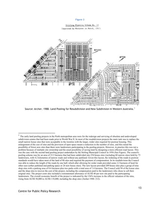 13
Centre for Public Policy Research
Figure 3
Source: Archer. 1988. Land Pooling for Resubdivision and New Subdivision in Western Australia.1
1
The early land pooling projects in the Perth metropolitan area were for the redesign and servicing of obsolete and undeveloped
subdivision estates that had been made prior to World War II. In most of the resubdivision projects the main task was to replace the
small narrow house sites that were acceptable in the twenties with the larger, wider sites required for postwar housing. This
enlargement of the size of sites and the provision of open space meant a reduction in the number of sites, and this raised the
possibility of fewer new sites than there were landowners participating in the pooling projects. However, in practice this was not a
problem because of multiple site ownership and the usual possibility of saving land by designing a more efficient road layout. This
was the case with the second land pooling project undertaken by the Stirling Municipal Council in 1956 (See Figure). The council's
pooling scheme was for an area of 23.5 hectares that had been subdivided into 254 house sites (including 60 narrow sites) held by 73
landowners, with 4.2 kilometres of narrow roads and without any parkland. Given this layout, the widening of the roads to postwar
standards would have taken most of the land of 80 sites and required the payment of compensation. In its resubdivision the Council
was able to reduce the length of the roads by one half, which after allowing for wider roads provided some 2.2 hectares of land for
other uses (either parkland and parking space or 26 new house sites). The new layout provided 209 house sites plus a group of nine
shop sites with a parking area of 0.6 hectares plus two parks with a total area of 1.6 hectares. The Council sold 50 of the house sites
and the shop sites to recover the cost of the project, including the compensation paid to the landowners who chose to sell their
original sites. The project costs also included a reinstatement allowance of AUS$ 40 per new site paid to the participating
landowners. The overall economic benefit of the project is indicated by the 136% increase in the official valuation of the sites,
rising from AUS$ 50,000 to AUS$ 118,000, including the shop sites (Archer 1988: 212).
 