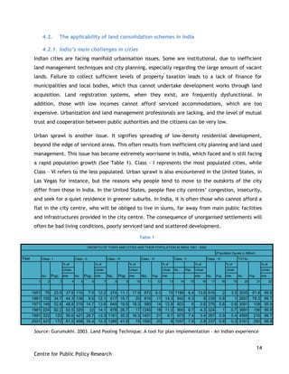 14
Centre for Public Policy Research
4.2. The applicability of land consolidation schemes in India
4.2.1. India’s main challenges in cities
Indian cities are facing manifold urbanisation issues. Some are institutional, due to inefficient
land management techniques and city planning, especially regarding the large amount of vacant
lands. Failure to collect sufficient levels of property taxation leads to a lack of finance for
municipalities and local bodies, which thus cannot undertake development works through land
acquisition. Land registration systems, when they exist, are frequently dysfunctional. In
addition, those with low incomes cannot afford serviced accommodations, which are too
expensive. Urbanization and land management professionals are lacking, and the level of mutual
trust and cooperation between public authorities and the citizens can be very low.
Urban sprawl is another issue. It signifies spreading of low-density residential development,
beyond the edge of serviced areas. This often results from inefficient city planning and land used
management. This issue has become extremely worrisome in India, which faced and is still facing
a rapid population growth (See Table 1). Class – I represents the most populated cities, while
Class – VI refers to the less populated. Urban sprawl is also encountered in the United States, in
Las Vegas for instance, but the reasons why people tend to move to the outskirts of the city
differ from those in India. In the United States, people flee city centres‟ congestion, insecurity,
and seek for a quiet residence in greener suburbs. In India, it is often those who cannot afford a
flat in the city centre, who will be obliged to live in slums, far away from main public facilities
and infrastructures provided in the city centre. The consequence of unorganised settlements will
often be bad living conditions, poorly serviced land and scattered development.
Source: Gurumukhi. 2003. Land Pooling Technique: A tool for plan implementation - An Indian experience
Year
% of % of % of % of % of % of % of
Urban Urban Urban Urban No. Pop. Urban Urban Urban
pop. pop. pop. pop. pop. pop. pop.
1 2 3 4 5 6 7 8 9 10 11 12 13 14 15 16 17 18 19 20 21 22
1951 75 23.5 37.9 110 7.5 12.2 374 11.1 17.9 672 9.3 15 1188 8.4 13.6 616 2 3.3 3035 61.8 99.9
1961 105 34.7 44.3 139 9.5 12.1 517 15.7 20 816 11 14.3 842 6.3 8 238 0.8 1 2657 78.2 99.7
1971 149 52.8 48.8 219 14.7 13.6 649 19.8 18.3 985 14 12.8 803 6 5.6 276 0.8 0.8 3081 108 99.9
1981 224 82.2 52.5 325 22 14.1 878 26.7 17 1240 18 11.2 900 6.7 4.3 324 1 0.7 3891 156 99.8
1991 322 122 56.6 421 28.7 13.3 1161 35.2 16.3 1451 21 9.7 973 7.4 3.4 267 0.9 0.4 4595 216 99.7
2001 423 172 61.5 498 34.4 12.3 1386 41.9 15 1560 23 8 1057 7.9 2.8 237 0.8 0.3 5161 280 99.9
GROWTH OF TOWN AND CITIES AND THEIR POPULATION IN INDIA 1951 - 2002
No. Pop. No. Pop. No. Pop.No. Pop. No. Pop. No. Pop.
(Population figures in Million)
Class - I TOTALClass - II Class - III Class - IV Class - V Class - VI
Table 1
 