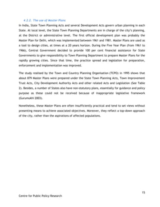 15
Centre for Public Policy Research
4.2.2. The use of Master Plans
In India, State Town Planning Acts and several Development Acts govern urban planning in each
State. At local level, the State Town Planning Departments are in charge of the city‟s planning,
at the District or administrative level. The first official development plan was probably the
Master Plan for Delhi, which was implemented between 1961 and 1981. Master Plans are used as
a tool to design cities, at times at a 20 years horizon. During the Five Year Plan (from 1961 to
1966), Central Government decided to provide 100 per cent financial assistance for State
Governments to give responsibility to Town Planning Department to prepare Master Plans for the
rapidly growing cities. Since that time, the practice spread and legislation for preparation,
enforcement and implementation was improved.
The study realised by the Town and Country Planning Organisation (TCPO) in 1995 shows that
about 879 Master Plans were prepared under the State Town Planning Acts, Town Improvement
Trust Acts, City Development Authority Acts and other related Acts and Legislation (See Table
2). Besides, a number of States also have non-statutory plans, essentially for guidance and policy
purpose as these could not be received because of inappropriate legislative framework
(Gurumukhi 2003).
Nonetheless, these Master Plans are often insufficiently practical and tend to set views without
presenting means to achieve associated objectives. Moreover, they reflect a top-down approach
of the city, rather than the aspirations of affected populations.
 