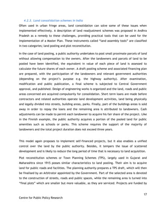17
Centre for Public Policy Research
4.2.3. Land consolidation schemes in India
Often used in urban fringe areas, land consolidation can solve some of these issues when
implemented effectively. A description of land readjustment schemes was proposed in Andhra
Pradesh as a remedy to these challenges, providing practical tools that can be used for the
implementation of a Master Plan. These instruments called “land assembly tools” are classified
in two categories; land pooling and plot reconstitution.
In the case of land pooling, a public authority undertakes to pool small proximate parcels of land
without allowing compensation to the owners. After the landowners and parcels of land to be
pooled have been identified, the equivalent in value of each piece of land is assessed to
calculate the future shares of each owner. A draft pooling scheme and associated financing plan
are prepared, with the participation of the landowners and relevant government authorities
(depending on the project‟s purpose e.g. the highway authority). After examination,
modification and public publication, a final scheme is subjected to Central Government
approval, and published. Design of engineering works is organized and the land, roads and public
areas concerned are acquired compulsorily for consolidation. Short term loans are made before
contractors and related authorities operate land development activities, land being physically
and legally divided into streets, building areas, parks. Finally, part of the buildings areas is sold
away in order to repay the loans and the remaining area is attributed to landowners. Cash
adjustments can be made to permit each landowner to acquire his fair share of the project. Like
in the Finnish example, the public authority acquires a portion of the pooled land for public
amenities such as schools or parks. This scheme requires the support of the majority of
landowners and the total project duration does not exceed three years.
This model again proposes to implement self-financed projects, but it also enables a unified
control over the land by the public authority. Besides, it tempers the issue of scattered
development and is likely to reduce the long period of time that is necessary to land acquisition.
Plot reconstitution schemes or Town Planning Schemes (TPS), largely used in Gujarat and
Maharashtra since 1915 posses similar characteristics to land pooling. Their aim is to acquire
land for public roads and facilities. The planning authority prepares a TPS draft, which will then
be finalised by an Arbitrator appointed by the Government. Part of the selected area is devoted
to the construction of streets, roads and public spaces, while the remaining area is turned into
“final plots” which are smaller but more valuable, as they are serviced. Projects are funded by
 