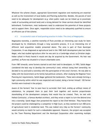 19
Centre for Public Policy Research
Whatever the scheme chosen, appropriate Government regulation and monitoring are essential
as well as the involvement of local bodies and Planning Authorities. Besides, the parcels of land
need to be adequate for development (e.g. when public roads can be linked up to proximate
roads of surrounding serviced land) and a strong demand for these services should be identified
beforehand. Furthermore, most landowners need to understand the potential of these projects
and to support them. Once again, responsible actors need to be adequately qualified to ensure
an efficient use of the scheme.
4.3. A successful case of land pooling practice in India: The story of Magarpatta
Magarpatta township, a satellite township of Pune provides an interesting case study for been
developed by its inhabitants through a long successful process. It is an interesting mix of
different land acquisition models presented above. The area is part of Pune Municipal
Corporation. It was diagnosed as agricultural land in the 1982 draft development plan but Satish
Magar, who had studied agriculture after he was sent to a Cambridge school (a Christian Anglo-
Indian school in Pune) feared it would one day be acquired by the Government. His fear was
justified, as Pune was situated in a future urbanisable zone.
From 1987 onwards, some farmers started to sell their land to developers. In 1993, Satish Magar
considered the best way to develop the community‟s land, without losing their ownership; he
decided to try and build a township with the participation of the area‟s farmers. He was able to
lobby with the Government as his family had political contacts. After studying the Regional Town
Planning Act requirements, Satish Magar gathered the landowners. These were already forming a
tight community within which he was respected and trusted, being a farmer himself. 120 farmer
families were involved in the project.
Aware of the farmers‟ fear to soon have to surrender their land, ending up without means of
subsistence, he proposed them to pool their land together and receive proportionate
shareholding of the development company that would thus be created. Then, he met with
Hafeez Contractor, a famous Mumbai architect, and they wrote a report to turn the desired area
into a township. Satish Magar then presented the report to the Chief Minister. They feared that
the project could be challenged by a competitor in High Court, as they wanted to turn 400 acres
of agricultural land in residential land. This was indeed very risky as the farmers‟ community
would certainly no match for such a redoubtable opponent. However, the project was accepted
by the Town Planning Department and the Municipal Corporation after examining multiple
 