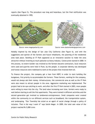 20
Centre for Public Policy Research
reports (See Figure 5). The procedure was long and hazardous, but the final notification was
eventually obtained in 1995.
Source: www.magarpattacity.com Source: www.dsolomondesignpartners.com
Notably inspired by the design of San Jose City California (See Figure 6), and with the
suggestions and opinion of the farmers and future inhabitants, the planning of the residential
area took place. Building an IT Park appeared as an innovative solution to make the area
attractive without involving as much pollution as heavy industry. Construction started in 2000. In
this process, no extern builder was involved as the farmers became contractors, local resources
were used and quarries were hold in Pune, by the people. A corporate identity was developed
and human resources were mobilized to work on the project that involved them all.
To finance the project, the company got a loan from HDFC in order to start building the
bungalows, first priority to accommodate the farmers. These farmers, working for the company,
would not always ask their money. Infrastructures, the commercial area as well as the IT Park
were also meant to attract people in the area. Aggressive marketing was implemented. The
project had to be eye-catching to work, and after the first IT Park started in 2003, more people
were willing to move into the city. The land value increasing over time, farmers were ready to
wait before starting to sell the first apartments. They were trained in different activities and the
second generation got involved as landowners-entrepreneurs. Small companies were created
within the community to run different services such as broadband, the transportation system,
and landscaping. “Our Township has acted as an agent of social change through a policy of
inclusion. That is the way I want it” says Satish Magar. In 2009, the total sale value of the
project reached Rs 5,000 crore.
Figure 6 Figure 5
 