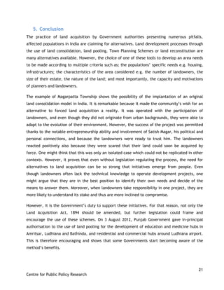 21
Centre for Public Policy Research
5. Conclusion
The practice of land acquisition by Government authorities presenting numerous pitfalls,
affected populations in India are claiming for alternatives. Land development processes through
the use of land consolidation, land pooling, Town Planning Schemes or land reconstitution are
many alternatives available. However, the choice of one of these tools to develop an area needs
to be made according to multiple criteria such as; the populations‟ specific needs e.g. housing,
infrastructures; the characteristics of the area considered e.g. the number of landowners, the
size of their estate, the nature of the land; and most importantly, the capacity and motivations
of planners and landowners.
The example of Magarpatta Township shows the possibility of the implantation of an original
land consolidation model in India. It is remarkable because it made the community‟s wish for an
alternative to forced land acquisition a reality. It was operated with the participation of
landowners, and even though they did not originate from urban backgrounds, they were able to
adapt to the evolution of their environment. However, the success of the project was permitted
thanks to the notable entrepreneurship ability and involvement of Satish Magar, his political and
personal connections, and because the landowners were ready to trust him. The landowners
reacted positively also because they were scared that their land could soon be acquired by
force. One might think that this was only an isolated case which could not be replicated in other
contexts. However, it proves that even without legislation regulating the process, the need for
alternatives to land acquisition can be so strong that initiatives emerge from people. Even
though landowners often lack the technical knowledge to operate development projects, one
might argue that they are in the best position to identify their own needs and decide of the
means to answer them. Moreover, when landowners take responsibility in one project, they are
more likely to understand its stake and thus are more inclined to compromise.
However, it is the Government‟s duty to support these initiatives. For that reason, not only the
Land Acquisition Act, 1894 should be amended, but further legislation could frame and
encourage the use of these schemes. On 3 August 2012, Punjab Government gave in-principal
authorisation to the use of land pooling for the development of education and medicine hubs in
Amritsar, Ludhiana and Bathinda, and residential and commercial hubs around Ludhiana airport.
This is therefore encouraging and shows that some Governments start becoming aware of the
method‟s benefits.
 