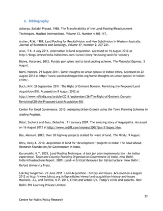 22
Centre for Public Policy Research
6. Bibliography
Acharya, Ballabh Prasad. 1988. The Transferability of the Land-Pooling/Readjustment
Techniques. Habitat International. Volume 12. Number 4:103-117.
Archer, R.W. 1988. Land Pooling for Resubdivision and New Subdivision in Western Australia.
Journal of Economics and Sociology, Volume 47, Number 2: 207-221.
Arun, T K. 4 July 2011. Alternative to land acquisition. Accessed on 16 August 2012 at
http://blogs.timesofindia.indiatimes.com/cursor/entry/releasing-land-for-industry
Bajwa, Harpreet. 2012. Punjab govt gives nod to land pooling scheme. The Financial Express. 3
August.
Bartl, Hannes. 29 August 2011. Some thoughts on urban sprawl in Indian cities. Accessed on 22
August 2012 at http://www.waterandmegacities.org/some-thoughts-on-urban-sprawl-in-indian-
cities/.
Buch, M N. 26 September 2011. The Right of Eminent Domain: Revisiting the Proposed Land
Acquisition Bill. Accessed on 8 August 2012 at
http://www.vifindia.org/article/2011/september/26/The-Right-of-Eminent-Domain-
Revisiting%20-the-Proposed-Land-Acquisition-Bill
Center For Good Governance. 2010. Managing Urban Growth using the Town Planning Schemes in
Andhra Pradesh.
Dalal, Sucheta and Basu, Debashis . 11 January 2007. The amazing story of Magarpatta. Accessed
on 16 August 2012 at http://www.rediff.com/money/2007/jan/11bspec.htm.
Das, Mamuni. 2012. Over 30 highway projects stalled for want of land. The Hindu, 9 August.
Dhru, Kelly A. 2010. Acquisition of land for „development‟ projects in India: The Road Ahead.
Research Foundation for Governance: in India.
Gurumukhi, K.T. 2003. Land Pooling Technique: A tool for plan implementation - An Indian
experience. Town and Country Planning Organisation Government of India, New Delhi.
India Infrastructure Report. 2009. Land—A Critical Resource for Infrastructure. New Delhi :
Oxford University Press.
Lok Raj Sangathan. 23 June 2011. Land Acquisition – history and issues. Accessed on 6 August
2012 at http://www.lokraj.org.in/?q=articles/views/land-acquisition-history-and-issues
Macionis, J.J, and Parrillo, N.P. 2011. Cities and urban life. Today’s cities and suburbs. New
Delhi: PHI Learning Private Limited.
 