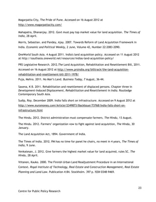 23
Centre for Public Policy Research
Magarpatta City, The Pride of Pune. Accessed on 16 August 2012 at
http://www.magarpattacity.com/
Mahapatra, Dhananjay. 2012. Govt must pay top market value for land acquisition. The Times of
India, 28 April.
Morris, Sebastian. and Pandey, Ajay. 2007. Towards Reform of Land Acquisition Framework in
India. Economic and Political Weekly, 2 June, Volume 42, Number 22:2083-2090.
OneWorld South Asia. 4 August 2011. India's land acquisition policy. Accessed on 11 August 2012
at http://southasia.oneworld.net/resources/indias-land-acquisition-policy/
PRS Legislative Research. 2012.The Land Acquisition, Rehabilitation and Resettlement Bill, 2011.
Accessed on 16 August 2012 at http://www.prsindia.org/billtrack/the-land-acquisition-
rehabilitation-and-resettlement-bill-2011-1978/
Puja, Mehra. 2011. No Man‟s Land. Business Today, 7 August, 36-44.
Saxena, K B. 2011. Rehabilitation and resettlement of displaced persons. Chapter three in
Development-Induced Displacement, Rehabilitation and Resettlement in India. Routledge
Contemporary South Asia.
Sudip, Roy. December 2009. India falls short on infrastructure. Accessed on 9 August 2012 at
http://www.euromoney.com/Article/2349873/BackIssue/73768/India-falls-short-on-
infrastructure.html
The Hindu. 2012. District administration must compensate farmers. The Hindu, 13 August.
The Hindu. 2012. Farmers‟ organization vow to fight against land acquisition, The Hindu, 30
January.
The Land Acquisition Act, 1894. Government of India.
The Times of India. 2012. PM has no time for panel he chairs, no meet in 4 years, The Times of
India, 9 June.
Venkatesan, J. 2012. Give farmers the highest market value for land acquired, rules SC. The
Hindu, 28 April.
Viitanen, Kauko. 2000. The Finnish Urban Land Readjustment Procedure in an International
Context. Royal Institute of Technology, Real Estate and Construction Management, Real Estate
Planning and Land Law. Publication 4:84. Stockholm. 397 p. ISSN 0348-9469.
 