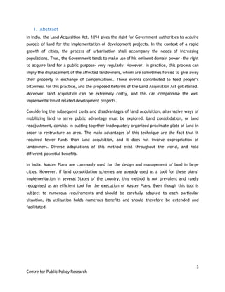 3
Centre for Public Policy Research
1. Abstract
In India, the Land Acquisition Act, 1894 gives the right for Government authorities to acquire
parcels of land for the implementation of development projects. In the context of a rapid
growth of cities, the process of urbanisation shall accompany the needs of increasing
populations. Thus, the Government tends to make use of his eminent domain power –the right
to acquire land for a public purpose- very regularly. However, in practice, this process can
imply the displacement of the affected landowners, whom are sometimes forced to give away
their property in exchange of compensations. These events contributed to feed people‟s
bitterness for this practice, and the proposed Reforms of the Land Acquisition Act got stalled.
Moreover, land acquisition can be extremely costly, and this can compromise the well
implementation of related development projects.
Considering the subsequent costs and disadvantages of land acquisition, alternative ways of
mobilizing land to serve public advantage must be explored. Land consolidation, or land
readjustment, consists in putting together inadequately organized proximate plots of land in
order to restructure an area. The main advantages of this technique are the fact that it
required fewer funds than land acquisition, and it does not involve expropriation of
landowners. Diverse adaptations of this method exist throughout the world, and hold
different potential benefits.
In India, Master Plans are commonly used for the design and management of land in large
cities. However, if land consolidation schemes are already used as a tool for these plans‟
implementation in several States of the country, this method is not prevalent and rarely
recognised as an efficient tool for the execution of Master Plans. Even though this tool is
subject to numerous requirements and should be carefully adapted to each particular
situation, its utilisation holds numerous benefits and should therefore be extended and
facilitated.
 