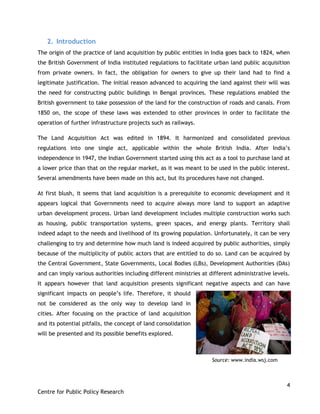 4
Centre for Public Policy Research
2. Introduction
The origin of the practice of land acquisition by public entities in India goes back to 1824, when
the British Government of India instituted regulations to facilitate urban land public acquisition
from private owners. In fact, the obligation for owners to give up their land had to find a
legitimate justification. The initial reason advanced to acquiring the land against their will was
the need for constructing public buildings in Bengal provinces. These regulations enabled the
British government to take possession of the land for the construction of roads and canals. From
1850 on, the scope of these laws was extended to other provinces in order to facilitate the
operation of further infrastructure projects such as railways.
The Land Acquisition Act was edited in 1894. It harmonized and consolidated previous
regulations into one single act, applicable within the whole British India. After India‟s
independence in 1947, the Indian Government started using this act as a tool to purchase land at
a lower price than that on the regular market, as it was meant to be used in the public interest.
Several amendments have been made on this act, but its procedures have not changed.
At first blush, it seems that land acquisition is a prerequisite to economic development and it
appears logical that Governments need to acquire always more land to support an adaptive
urban development process. Urban land development includes multiple construction works such
as housing, public transportation systems, green spaces, and energy plants. Territory shall
indeed adapt to the needs and livelihood of its growing population. Unfortunately, it can be very
challenging to try and determine how much land is indeed acquired by public authorities, simply
because of the multiplicity of public actors that are entitled to do so. Land can be acquired by
the Central Government, State Governments, Local Bodies (LBs), Development Authorities (DAs)
and can imply various authorities including different ministries at different administrative levels.
It appears however that land acquisition presents significant negative aspects and can have
significant impacts on people‟s life. Therefore, it should
not be considered as the only way to develop land in
cities. After focusing on the practice of land acquisition
and its potential pitfalls, the concept of land consolidation
will be presented and its possible benefits explored.
Source: www.india.wsj.com
 