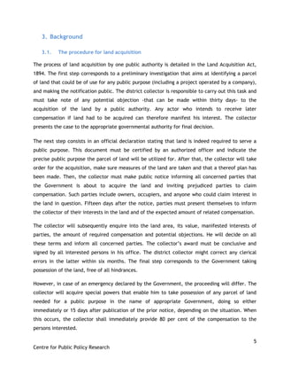 5
Centre for Public Policy Research
3. Background
3.1. The procedure for land acquisition
The process of land acquisition by one public authority is detailed in the Land Acquisition Act,
1894. The first step corresponds to a preliminary investigation that aims at identifying a parcel
of land that could be of use for any public purpose (including a project operated by a company),
and making the notification public. The district collector is responsible to carry out this task and
must take note of any potential objection -that can be made within thirty days- to the
acquisition of the land by a public authority. Any actor who intends to receive later
compensation if land had to be acquired can therefore manifest his interest. The collector
presents the case to the appropriate governmental authority for final decision.
The next step consists in an official declaration stating that land is indeed required to serve a
public purpose. This document must be certified by an authorized officer and indicate the
precise public purpose the parcel of land will be utilized for. After that, the collector will take
order for the acquisition, make sure measures of the land are taken and that a thereof plan has
been made. Then, the collector must make public notice informing all concerned parties that
the Government is about to acquire the land and inviting prejudiced parties to claim
compensation. Such parties include owners, occupiers, and anyone who could claim interest in
the land in question. Fifteen days after the notice, parties must present themselves to inform
the collector of their interests in the land and of the expected amount of related compensation.
The collector will subsequently enquire into the land area, its value, manifested interests of
parties, the amount of required compensation and potential objections. He will decide on all
these terms and inform all concerned parties. The collector‟s award must be conclusive and
signed by all interested persons in his office. The district collector might correct any clerical
errors in the latter within six months. The final step corresponds to the Government taking
possession of the land, free of all hindrances.
However, in case of an emergency declared by the Government, the proceeding will differ. The
collector will acquire special powers that enable him to take possession of any parcel of land
needed for a public purpose in the name of appropriate Government, doing so either
immediately or 15 days after publication of the prior notice, depending on the situation. When
this occurs, the collector shall immediately provide 80 per cent of the compensation to the
persons interested.
 