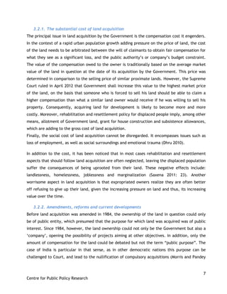7
Centre for Public Policy Research
3.2.1. The substantial cost of land acquisition
The principal issue in land acquisition by the Government is the compensation cost it engenders.
In the context of a rapid urban population growth adding pressure on the price of land, the cost
of the land needs to be arbitrated between the will of claimants to obtain fair compensation for
what they see as a significant loss, and the public authority‟s or company‟s budget constraint.
The value of the compensation owed to the owner is traditionally based on the average market
value of the land in question at the date of its acquisition by the Government. This price was
determined in comparison to the selling price of similar proximate lands. However, the Supreme
Court ruled in April 2012 that Government shall increase this value to the highest market price
of the land, on the basis that someone who is forced to sell his land should be able to claim a
higher compensation than what a similar land owner would receive if he was willing to sell his
property. Consequently, acquiring land for development is likely to become more and more
costly. Moreover, rehabilitation and resettlement policy for displaced people imply, among other
means, allotment of Government land, grant for house construction and subsistence allowances,
which are adding to the gross cost of land acquisition.
Finally, the social cost of land acquisition cannot be disregarded. It encompasses issues such as
loss of employment, as well as social surroundings and emotional trauma (Dhru 2010).
In addition to the cost, it has been noticed that in most cases rehabilitation and resettlement
aspects that should follow land acquisition are often neglected, leaving the displaced population
suffer the consequences of being uprooted from their land. These negative effects include:
landlessness, homelessness, joblessness and marginalization (Saxena 2011: 23). Another
worrisome aspect in land acquisition is that expropriated owners realize they are often better
off refusing to give up their land, given the increasing pressure on land and thus, its increasing
value over the time.
3.2.2. Amendments, reforms and current developments
Before land acquisition was amended in 1984, the ownership of the land in question could only
be of public entity, which presumed that the purpose for which land was acquired was of public
interest. Since 1984, however, the land ownership could not only be the Government but also a
„company‟, opening the possibility of projects aiming at other objectives. In addition, only the
amount of compensation for the land could be debated but not the term “public purpose”. The
case of India is particular in that sense, as in other democratic nations this purpose can be
challenged to Court, and lead to the nullification of compulsory acquisitions (Morris and Pandey
 