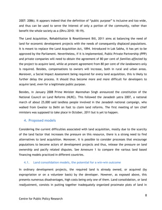 8
Centre for Public Policy Research
2007: 2086). It appears indeed that the definition of “public purpose” is inclusive and too wide,
and thus can be used to serve the interest of only a portion of the community, rather than
benefit the whole society as a (Dhru 2010: 18-19).
The Land Acquisition, Rehabilitation & Resettlement Bill, 2011 aims at balancing the need of
land for economic development projects with the needs of consequently displaced populations.
It is meant to replace the Land Acquisition Act, 1894. Introduced in Lok Sabha, it has yet to be
approved by the Parliament. Nevertheless, if it is implemented, Public Private Partnership (PPP)
and private companies will need to obtain the agreement of 80 per cent of families affected by
the project to acquire land, while at present agreement from 80 per cent of the landowners only
is required. Besides, compensations to owners will increase, both in rural and urban areas.
Moreover, a Social Impact Assessment being required for every land acquisition, this is likely to
further delay the process. It should thus become more and more difficult for developers to
acquire land, even for a legitimate public purpose.
Besides, in January 2008 Prime Minister Manmohan Singh announced the constitution of the
National Council on Land Reforms (NLRC). This followed the Janadesh yatra 2007, a national
march of about 25,000 said landless people involved in the Janadesh national campaign, who
walked from Gwalior to Delhi on foot to claim land reforms. The first meeting of ten chief
ministers was supposed to take place in October, 2011 but is yet to happen.
4. Proposed models
Considering the current difficulties associated with land acquisition, mostly due to the scarcity
of the land factor that increases the pressure on this resource, there is a strong need to find
alternatives to land acquisition. Moreover, it is possible to consider processes that encourage
populations to become actors of development projects and thus, release the pressure on land
ownership and pacify related disputes. See Annexure 1 to compare the various land based
financing models practiced in different countries.
4.1. Land consolidation models, the potential for a win-win outcome
In ordinary development projects, the required land is already owned, or acquired (by
expropriation or on a volunteer basis) by the developer. However, as exposed above, this
presents numerous disadvantages, high costs being only one of them. Land consolidation, or land
readjustment, consists in putting together inadequately organized proximate plots of land in
 