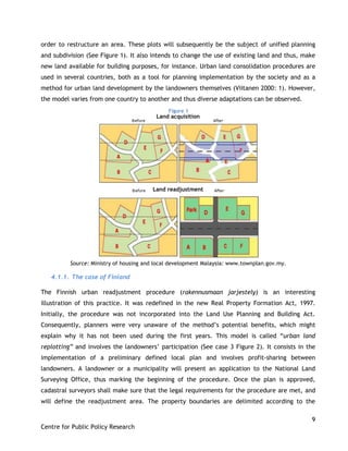 9
Centre for Public Policy Research
order to restructure an area. These plots will subsequently be the subject of unified planning
and subdivision (See Figure 1). It also intends to change the use of existing land and thus, make
new land available for building purposes, for instance. Urban land consolidation procedures are
used in several countries, both as a tool for planning implementation by the society and as a
method for urban land development by the landowners themselves (Viitanen 2000: 1). However,
the model varies from one country to another and thus diverse adaptations can be observed.
Land acquisition
Land readjustment
Source: Ministry of housing and local development Malaysia: www.townplan.gov.my.
4.1.1. The case of Finland
The Finnish urban readjustment procedure (rakennusmaan jarjestely) is an interesting
illustration of this practice. It was redefined in the new Real Property Formation Act, 1997.
Initially, the procedure was not incorporated into the Land Use Planning and Building Act.
Consequently, planners were very unaware of the method‟s potential benefits, which might
explain why it has not been used during the first years. This model is called “urban land
replotting” and involves the landowners‟ participation (See case 3 Figure 2). It consists in the
implementation of a preliminary defined local plan and involves profit-sharing between
landowners. A landowner or a municipality will present an application to the National Land
Surveying Office, thus marking the beginning of the procedure. Once the plan is approved,
cadastral surveyors shall make sure that the legal requirements for the procedure are met, and
will define the readjustment area. The property boundaries are delimited according to the
Figure 1
 