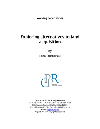 Working Paper Series
Exploring alternatives to land
acquisition
By
Léna Chiaravalli
Centre for Public Policy Research
Door No 28/3656, 1st Floor, Sonoro Church Road
Elamkulam, Kochi, Kerala, India 682020
Ph: +91 484 6469177, Fax: +91 0484 2323895
Email: cppr@cppr.in
August 2012 ©Copyrights reserved
 
