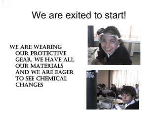 We are exited to start! We are wearing our protective gear. We have all our materials and we are eager to see chemical changes 