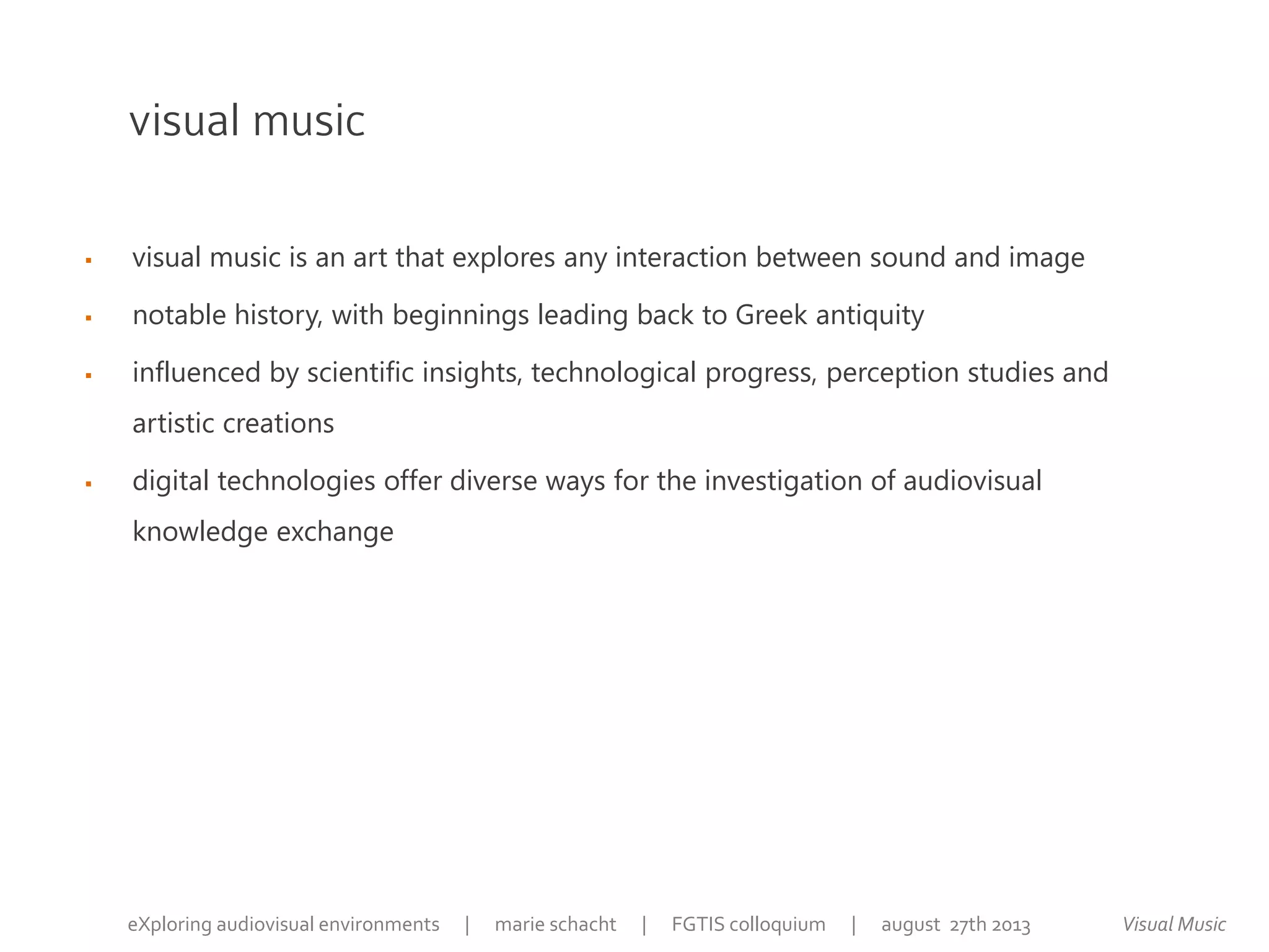 visual music
 visual music is an art that explores any interaction between sound and image
 notable history, with beginnings leading back to Greek antiquity
 influenced by scientific insights, technological progress, perception studies and
artistic creations
 digital technologies offer diverse ways for the investigation of audiovisual
knowledge exchange
Visual MusiceXploring audiovisual environments | marie schacht | FGTIS colloquium | august 27th 2013
 