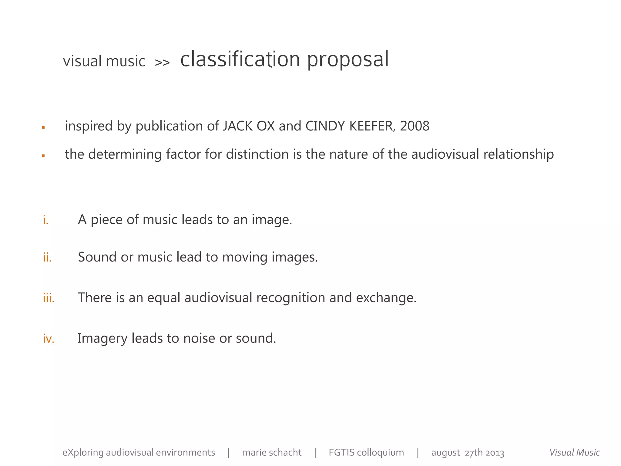  inspired by publication of JACK OX and CINDY KEEFER, 2008
 the determining factor for distinction is the nature of the audiovisual relationship
visual music >> classification proposal
Visual MusiceXploring audiovisual environments | marie schacht | FGTIS colloquium | august 27th 2013
i. A piece of music leads to an image.
ii. Sound or music lead to moving images.
iii. There is an equal audiovisual recognition and exchange.
iv. Imagery leads to noise or sound.
 