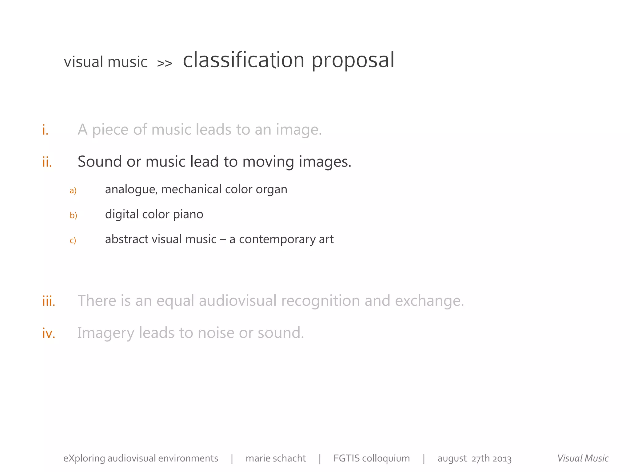 i. A piece of music leads to an image.
ii. Sound or music lead to moving images.
a) analogue, mechanical color organ
b) digital color piano
c) abstract visual music – a contemporary art
iii. There is an equal audiovisual recognition and exchange.
iv. Imagery leads to noise or sound.
visual music >> classification proposal
Visual MusiceXploring audiovisual environments | marie schacht | FGTIS colloquium | august 27th 2013
 