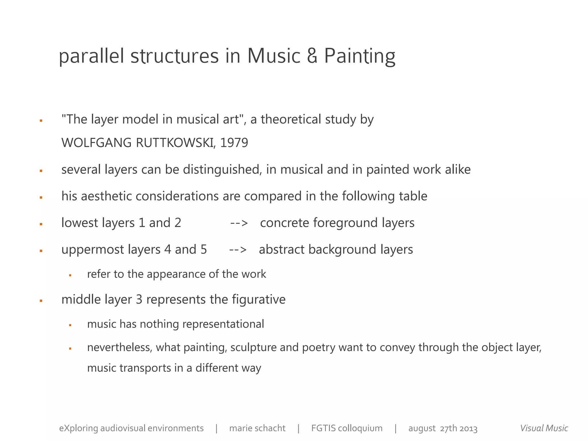 parallel structures in Music & Painting
 "The layer model in musical art", a theoretical study by
WOLFGANG RUTTKOWSKI, 1979
 several layers can be distinguished, in musical and in painted work alike
 his aesthetic considerations are compared in the following table
 lowest layers 1 and 2 --> concrete foreground layers
 uppermost layers 4 and 5 --> abstract background layers
 refer to the appearance of the work
 middle layer 3 represents the figurative
 music has nothing representational
 nevertheless, what painting, sculpture and poetry want to convey through the object layer,
music transports in a different way
Visual MusiceXploring audiovisual environments | marie schacht | FGTIS colloquium | august 27th 2013
 