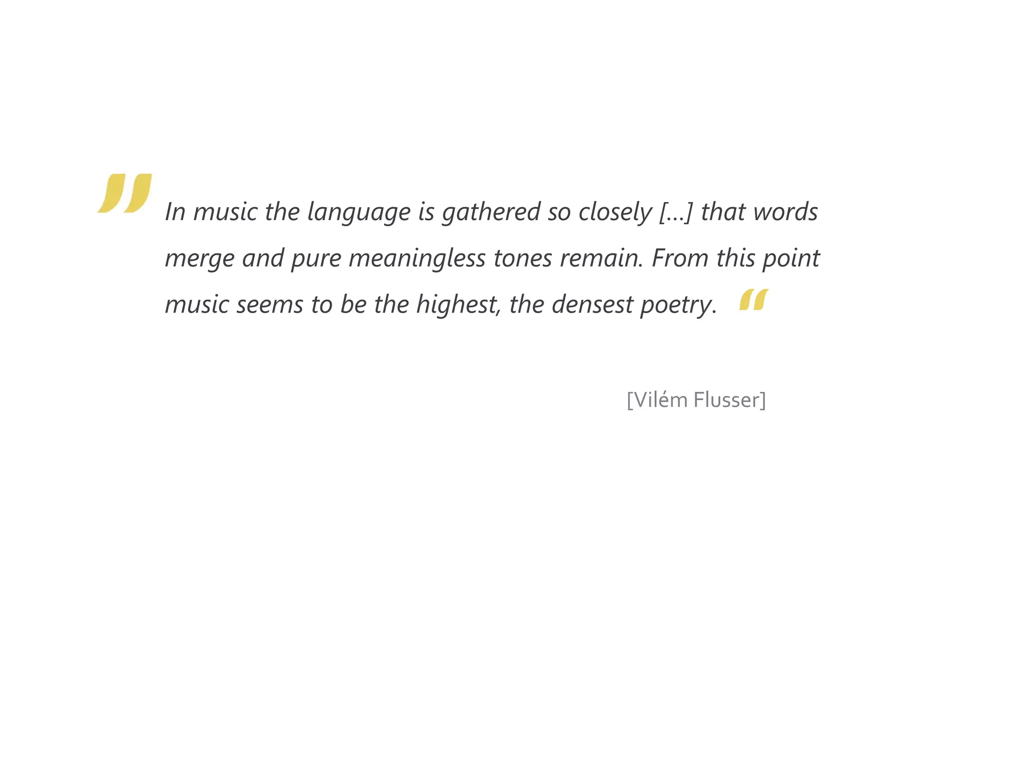 In music the language is gathered so closely […] that words
merge and pure meaningless tones remain. From this point
music seems to be the highest, the densest poetry.
[Vilém Flusser]
 