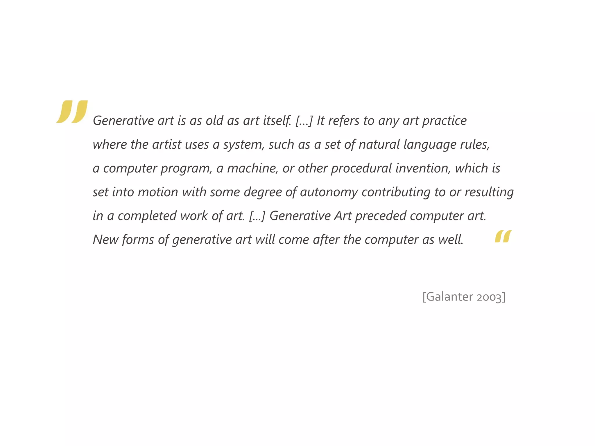 Generative art is as old as art itself. […] It refers to any art practice
where the artist uses a system, such as a set of natural language rules,
a computer program, a machine, or other procedural invention, which is
set into motion with some degree of autonomy contributing to or resulting
in a completed work of art. [...] Generative Art preceded computer art.
New forms of generative art will come after the computer as well.
[Galanter 2003]
 