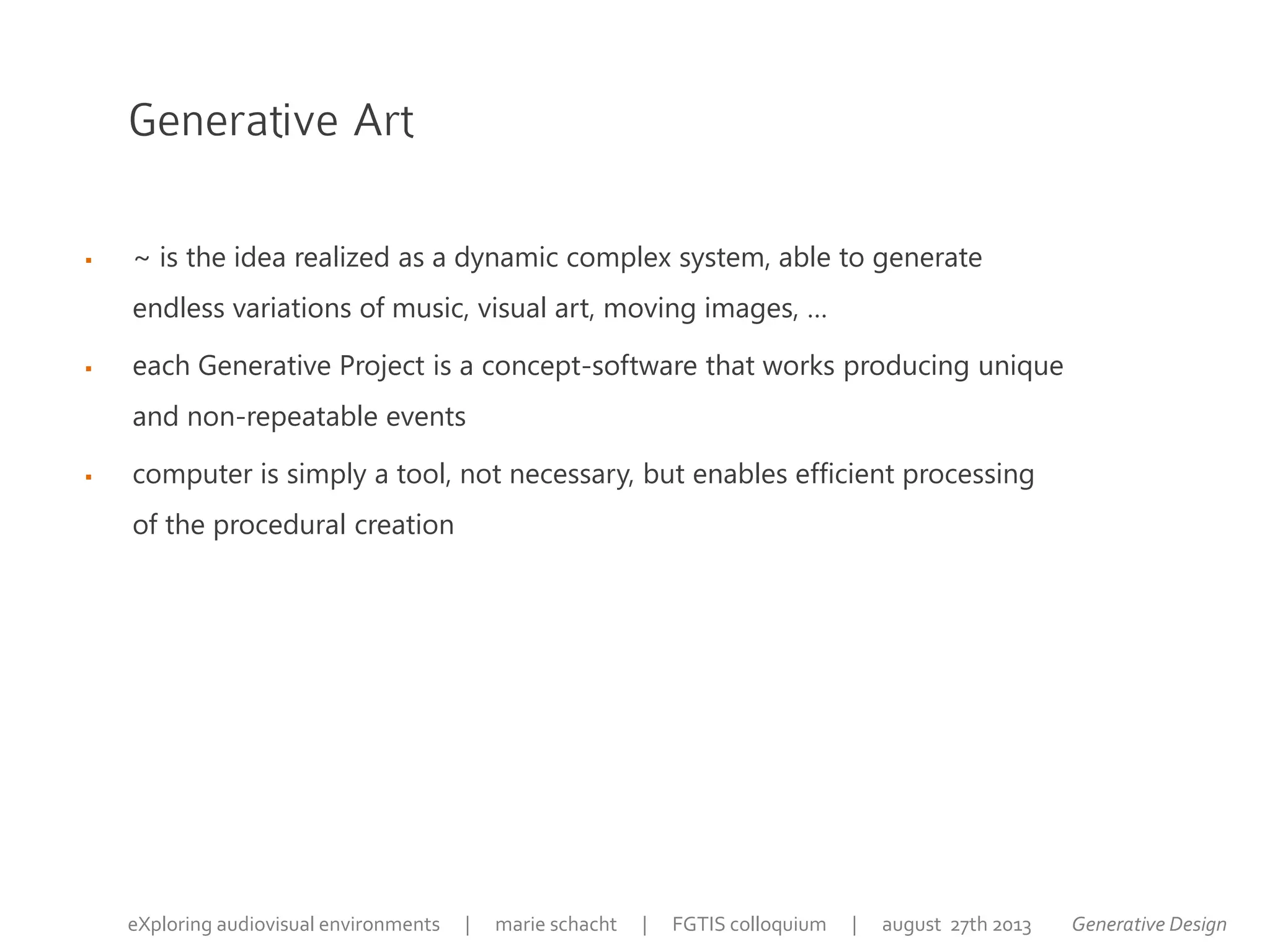 Generative Art
 ~ is the idea realized as a dynamic complex system, able to generate
endless variations of music, visual art, moving images, …
 each Generative Project is a concept-software that works producing unique
and non-repeatable events
 computer is simply a tool, not necessary, but enables efficient processing
of the procedural creation
Generative DesigneXploring audiovisual environments | marie schacht | FGTIS colloquium | august 27th 2013
 