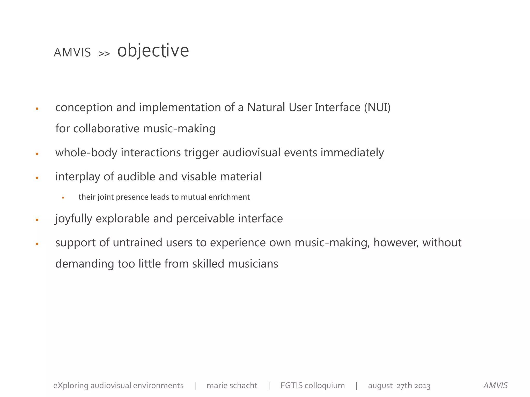 AMVIS >> objective
 conception and implementation of a Natural User Interface (NUI)
for collaborative music-making
 whole-body interactions trigger audiovisual events immediately
 interplay of audible and visable material
 their joint presence leads to mutual enrichment
 joyfully explorable and perceivable interface
 support of untrained users to experience own music-making, however, without
demanding too little from skilled musicians
AMVISeXploring audiovisual environments | marie schacht | FGTIS colloquium | august 27th 2013
 