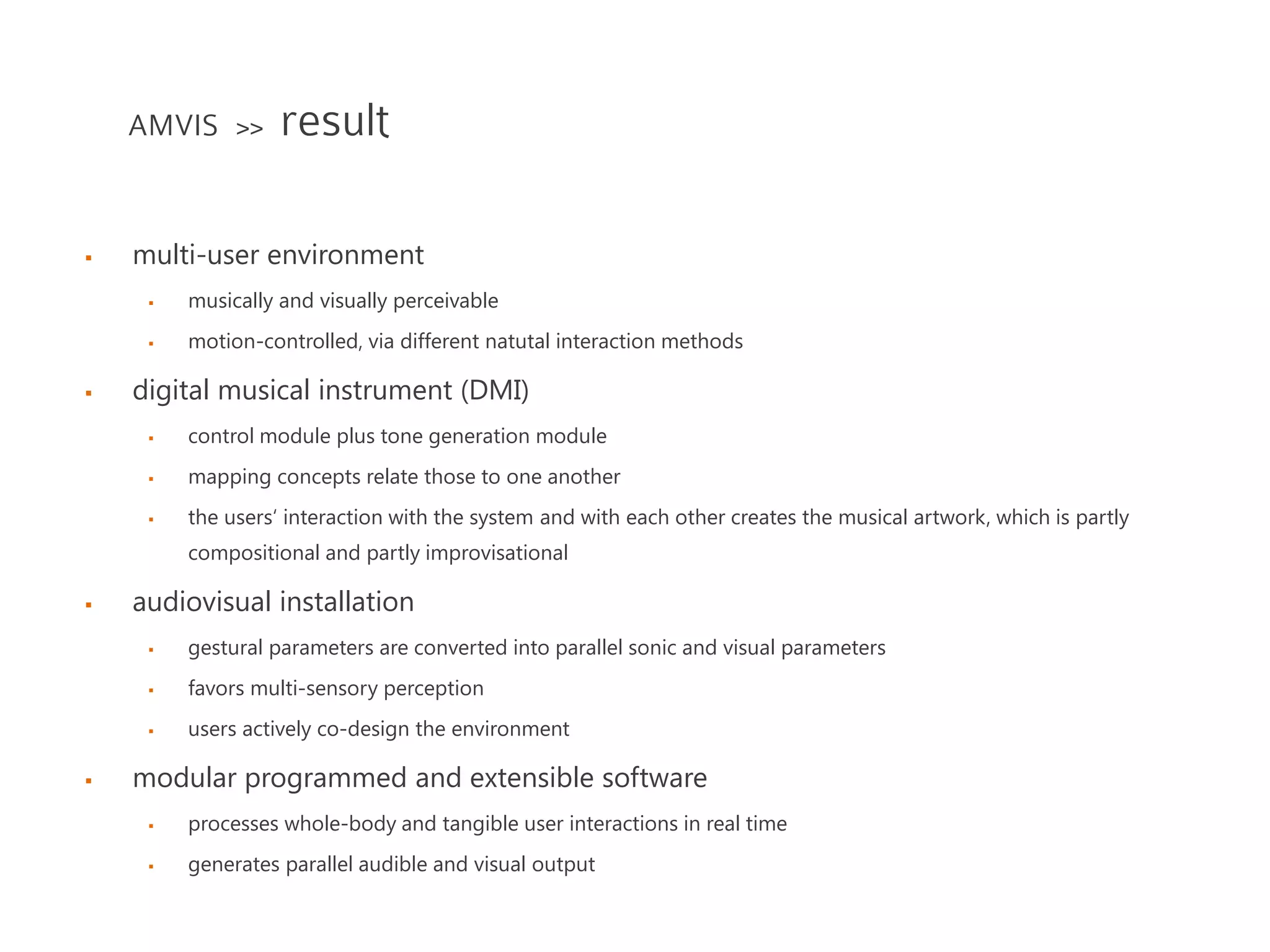 multi-user environment
 musically and visually perceivable
 motion-controlled, via different natutal interaction methods
 digital musical instrument (DMI)
 control module plus tone generation module
 mapping concepts relate those to one another
 the users‘ interaction with the system and with each other creates the musical artwork, which is partly
compositional and partly improvisational
 audiovisual installation
 gestural parameters are converted into parallel sonic and visual parameters
 favors multi-sensory perception
 users actively co-design the environment
 modular programmed and extensible software
 processes whole-body and tangible user interactions in real time
 generates parallel audible and visual output
AMVIS >> result
 