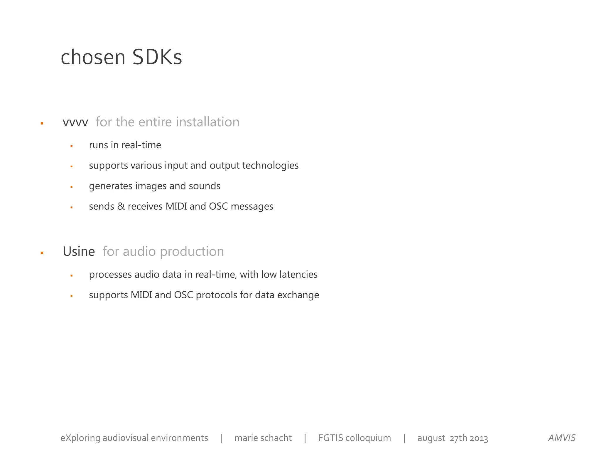  vvvv for the entire installation
 runs in real-time
 supports various input and output technologies
 generates images and sounds
 sends & receives MIDI and OSC messages
 Usine for audio production
 processes audio data in real-time, with low latencies
 supports MIDI and OSC protocols for data exchange
chosen SDKs
AMVISeXploring audiovisual environments | marie schacht | FGTIS colloquium | august 27th 2013
 