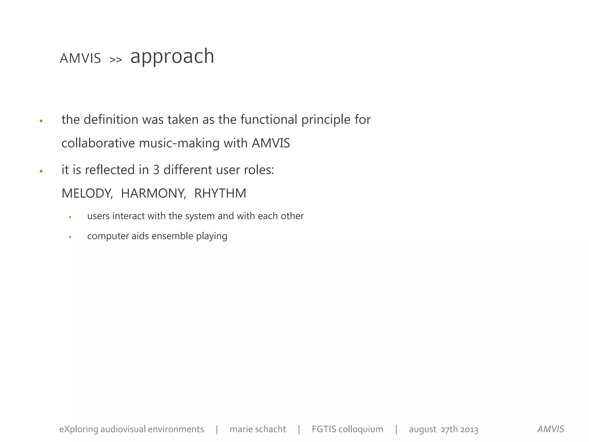  the definition was taken as the functional principle for
collaborative music-making with AMVIS
 it is reflected in 3 different user roles:
MELODY, HARMONY, RHYTHM
 users interact with the system and with each other
 computer aids ensemble playing
AMVIS >> approach
AMVISeXploring audiovisual environments | marie schacht | FGTIS colloquium | august 27th 2013
 