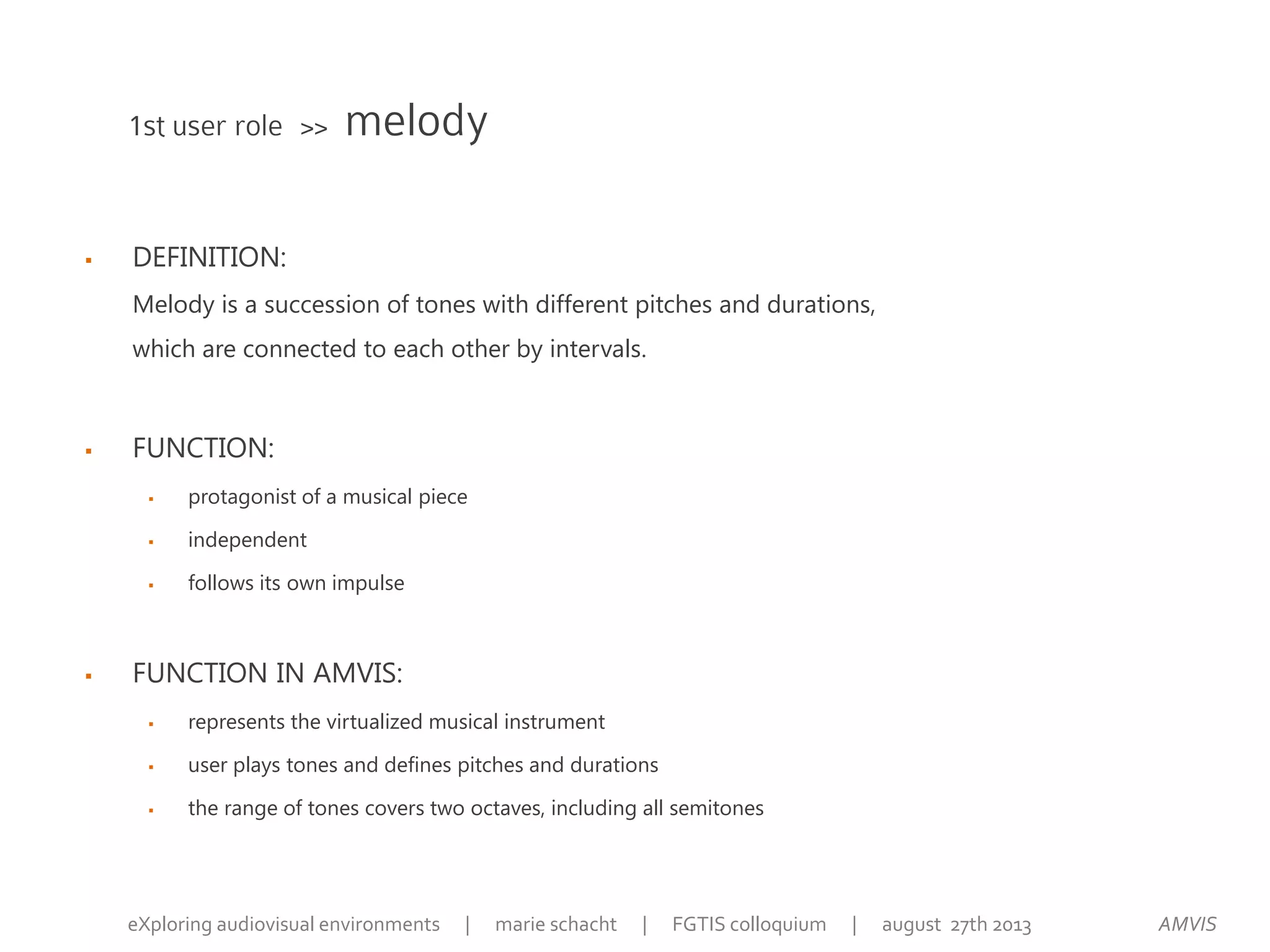  DEFINITION:
Melody is a succession of tones with different pitches and durations,
which are connected to each other by intervals.
 FUNCTION:
 protagonist of a musical piece
 independent
 follows its own impulse
 FUNCTION IN AMVIS:
 represents the virtualized musical instrument
 user plays tones and defines pitches and durations
 the range of tones covers two octaves, including all semitones
1st user role >> melody
AMVISeXploring audiovisual environments | marie schacht | FGTIS colloquium | august 27th 2013
 