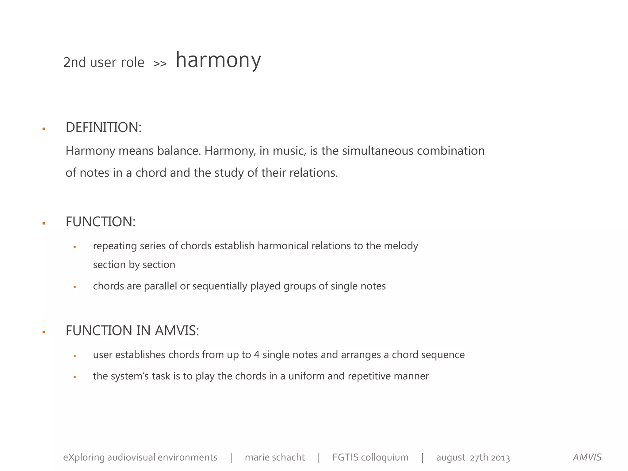  DEFINITION:
Harmony means balance. Harmony, in music, is the simultaneous combination
of notes in a chord and the study of their relations.
 FUNCTION:
 repeating series of chords establish harmonical relations to the melody
section by section
 chords are parallel or sequentially played groups of single notes
 FUNCTION IN AMVIS:
 user establishes chords from up to 4 single notes and arranges a chord sequence
 the system’s task is to play the chords in a uniform and repetitive manner
2nd user role >> harmony
AMVISeXploring audiovisual environments | marie schacht | FGTIS colloquium | august 27th 2013
 