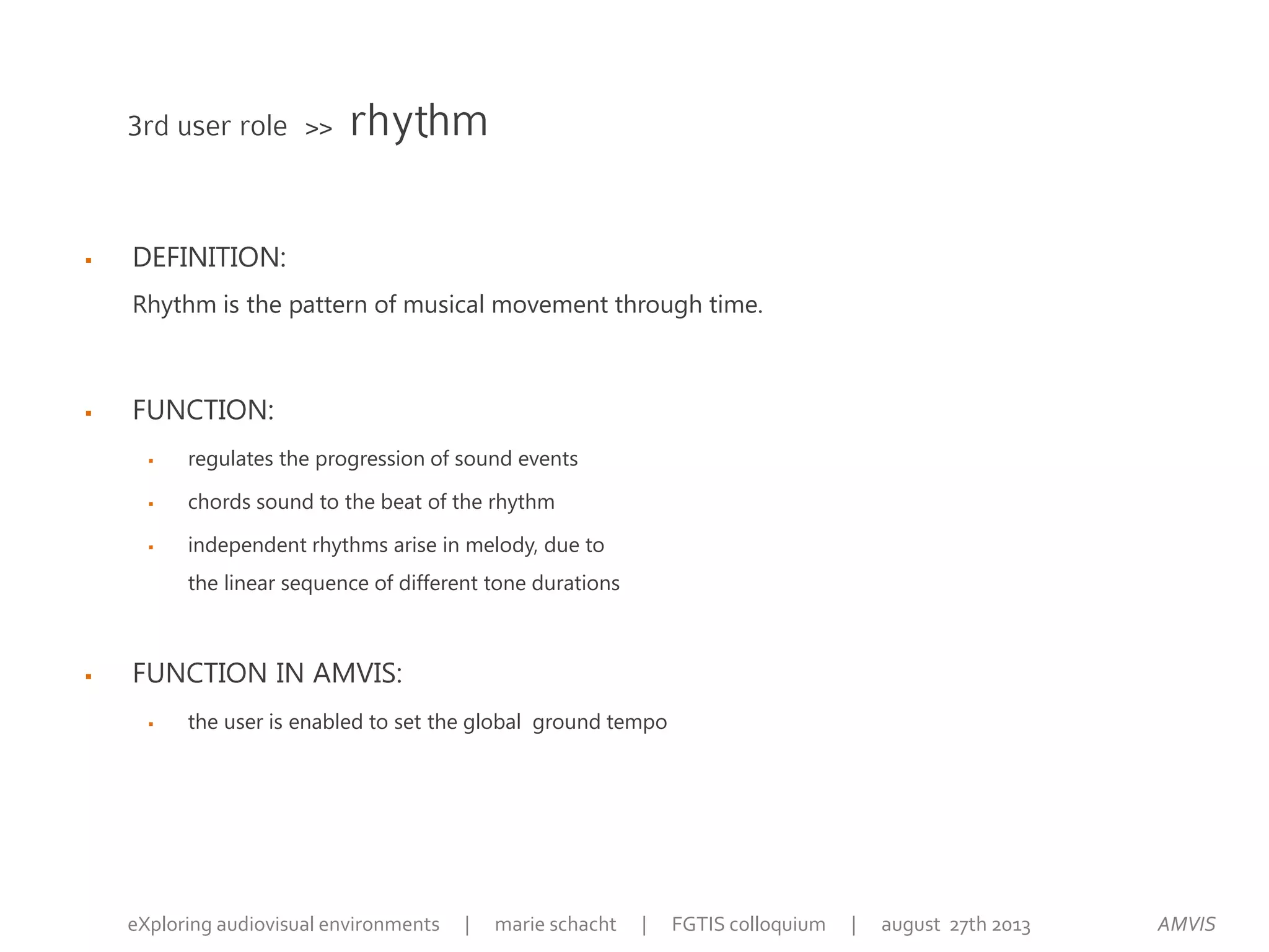  DEFINITION:
Rhythm is the pattern of musical movement through time.
 FUNCTION:
 regulates the progression of sound events
 chords sound to the beat of the rhythm
 independent rhythms arise in melody, due to
the linear sequence of different tone durations
 FUNCTION IN AMVIS:
 the user is enabled to set the global ground tempo
3rd user role >> rhythm
AMVISeXploring audiovisual environments | marie schacht | FGTIS colloquium | august 27th 2013
 